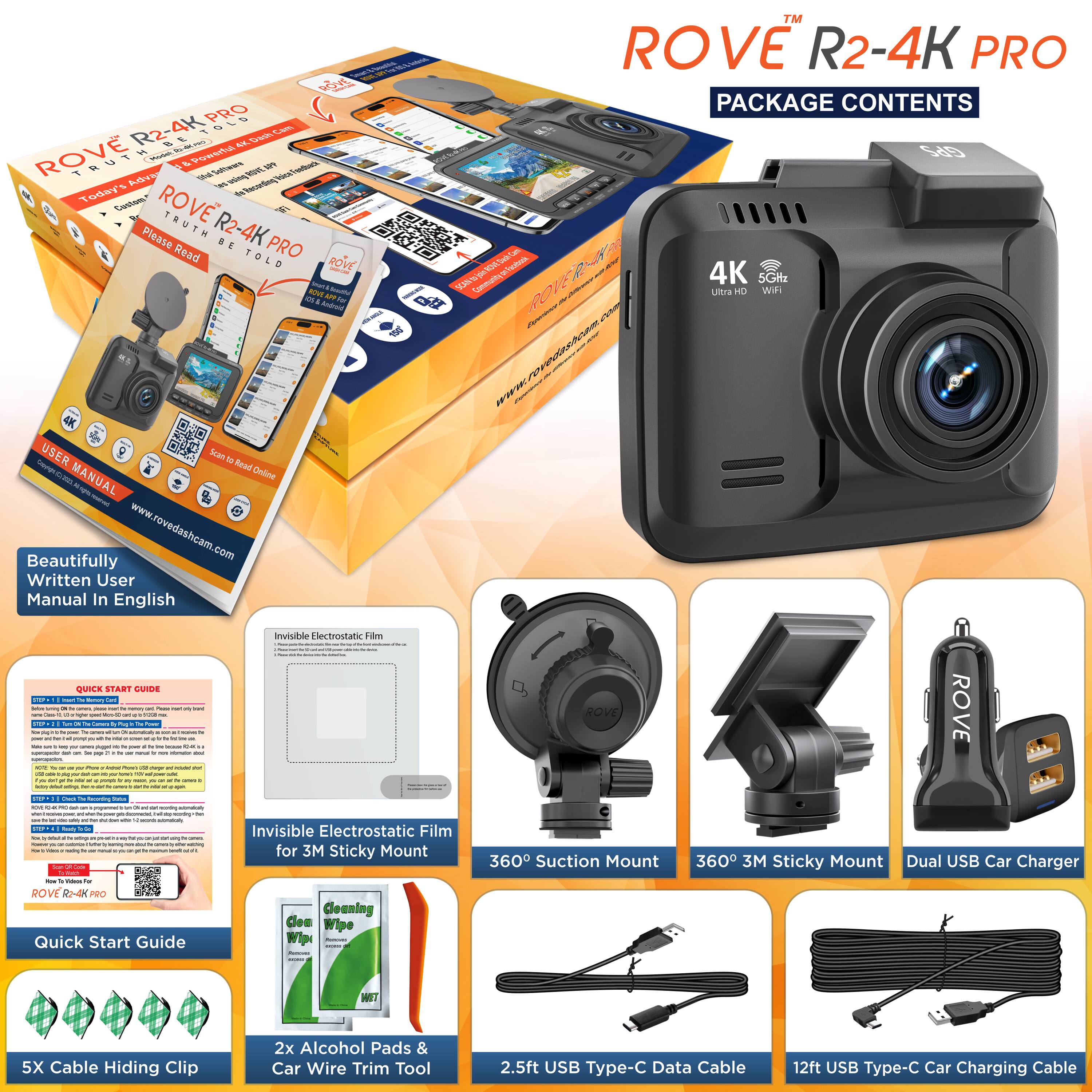 **ROVE R2-4K PRO**

**PACKAGE CONTENTS**

- ROVE R2-4K PRO Camera
- Beautifully Written User Manual In English
- Quick Start Guide
- Invisible Electrostatic Film for 3M Sticky Mount
- 360° Suction Mount
- 360° 3M Sticky Mount
- Dual USB Car Charger
- 5X Cable Hiding Clip
- 2x Alcohol Pads & Car Wire Trim Tool
- 2.5ft USB Type-C Data Cable
- 12ft USB Type-C Car Charging Cable

**ROVE R2-4K PRO**

**PACKAGE CONTENTS**

- ROVE R2-4K PRO Camera
- Beautifully Written User Manual In English
- Quick Start Guide
- Invisible Electrostatic Film for 3M Sticky Mount
- 360° Suction Mount
- 360° 3M Sticky Mount
- Dual USB Car Charger
- 5X Cable Hiding Clip
- 2x Alcohol Pads & Car Wire Trim Tool
- 2.5ft USB Type-C Data Cable
- 12ft USB Type-C Car Charging Cable

**ROVE R