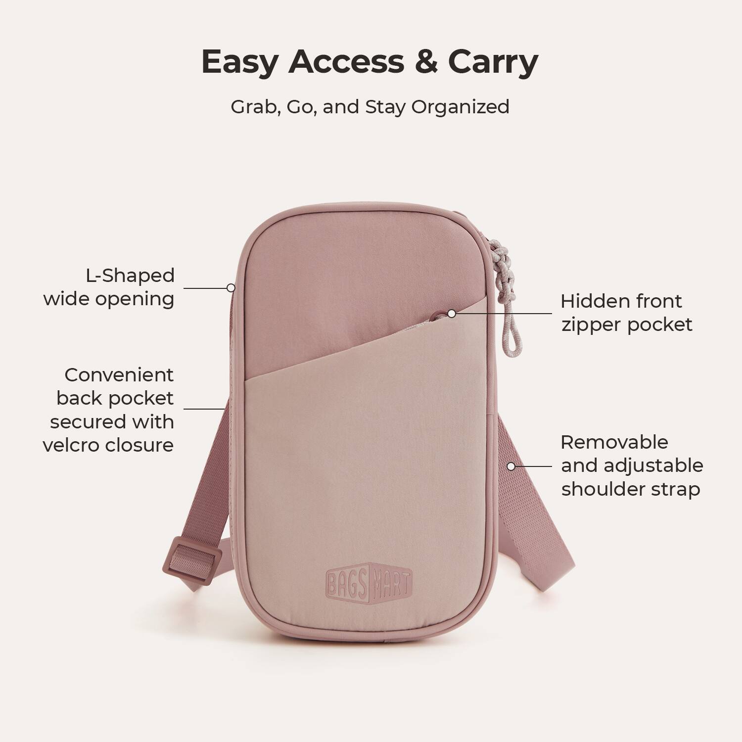 Easy Access & Carry  
Grab, Go, and Stay Organized

- L-Shaped wide opening
- Hidden front zipper pocket
- Convenient back pocket secured with velcro closure
- Removable and adjustable shoulder strap

BAGS MART