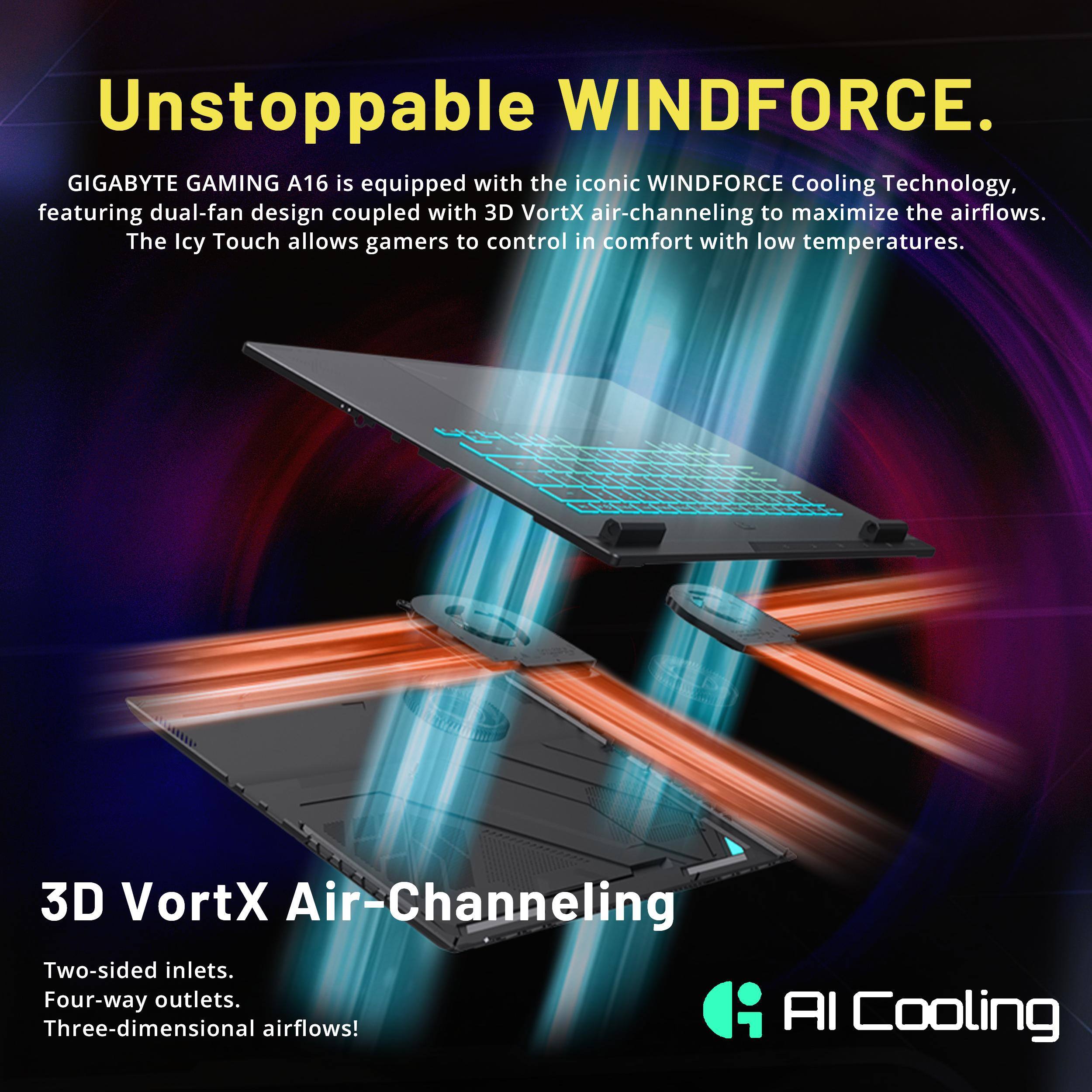 Unstoppable WINDFORCE.  
GIGABYTE GAMING A16 is equipped with the iconic WINDFORCE Cooling Technology, featuring dual-fan design coupled with 3D VortX air-channeling to maximize the airflows. The Icy Touch allows gamers to control in comfort with low temperatures.  

3D VortX Air-Channeling  
Two-sided inlets.  
Four-way outlets.  
Three-dimensional airflows!  

AI Cooling