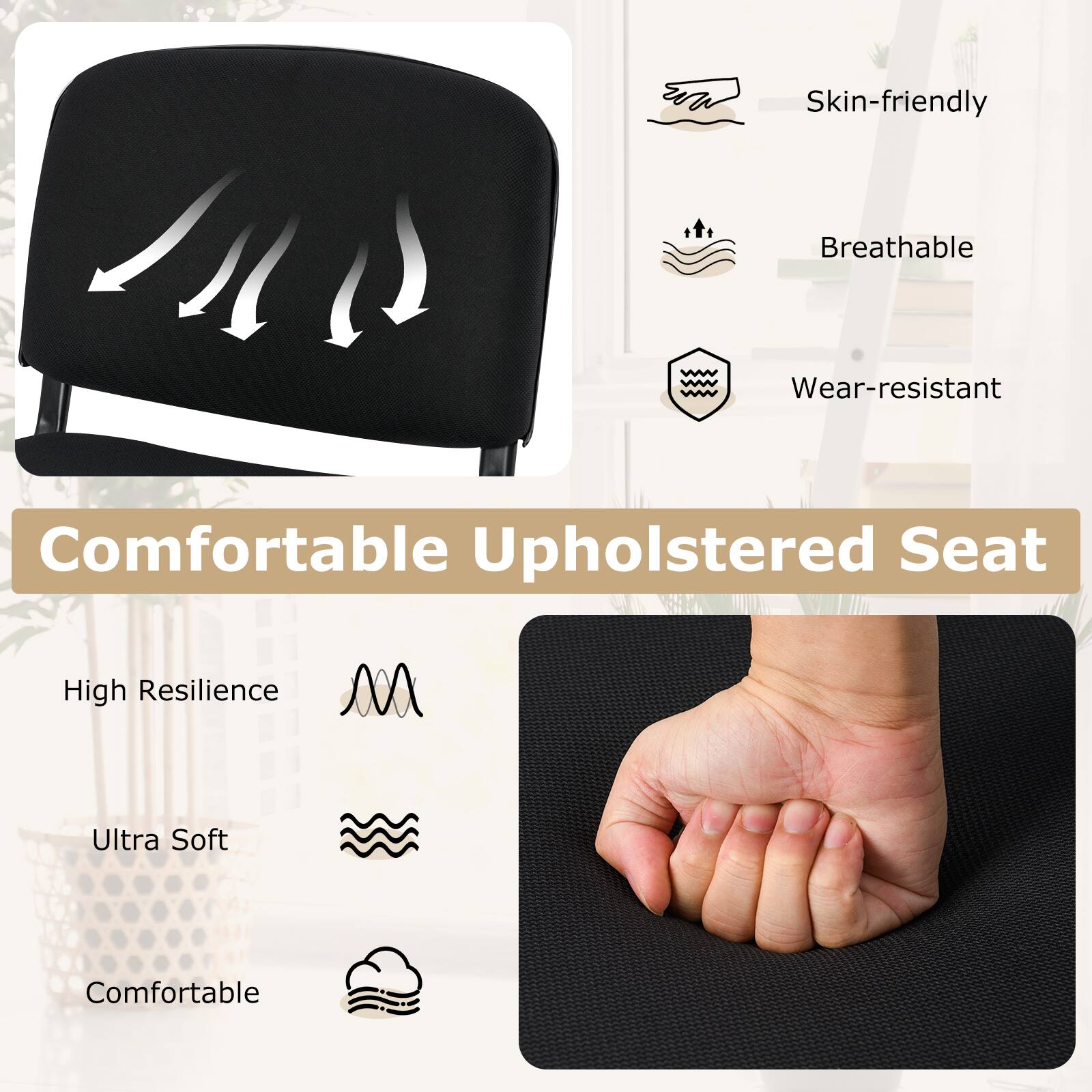 Skin-friendly  
Breathable  
Wear-resistant  
Comfortable Upholstered Seat  
High Resilience  
Ultra Soft  
Comfortable