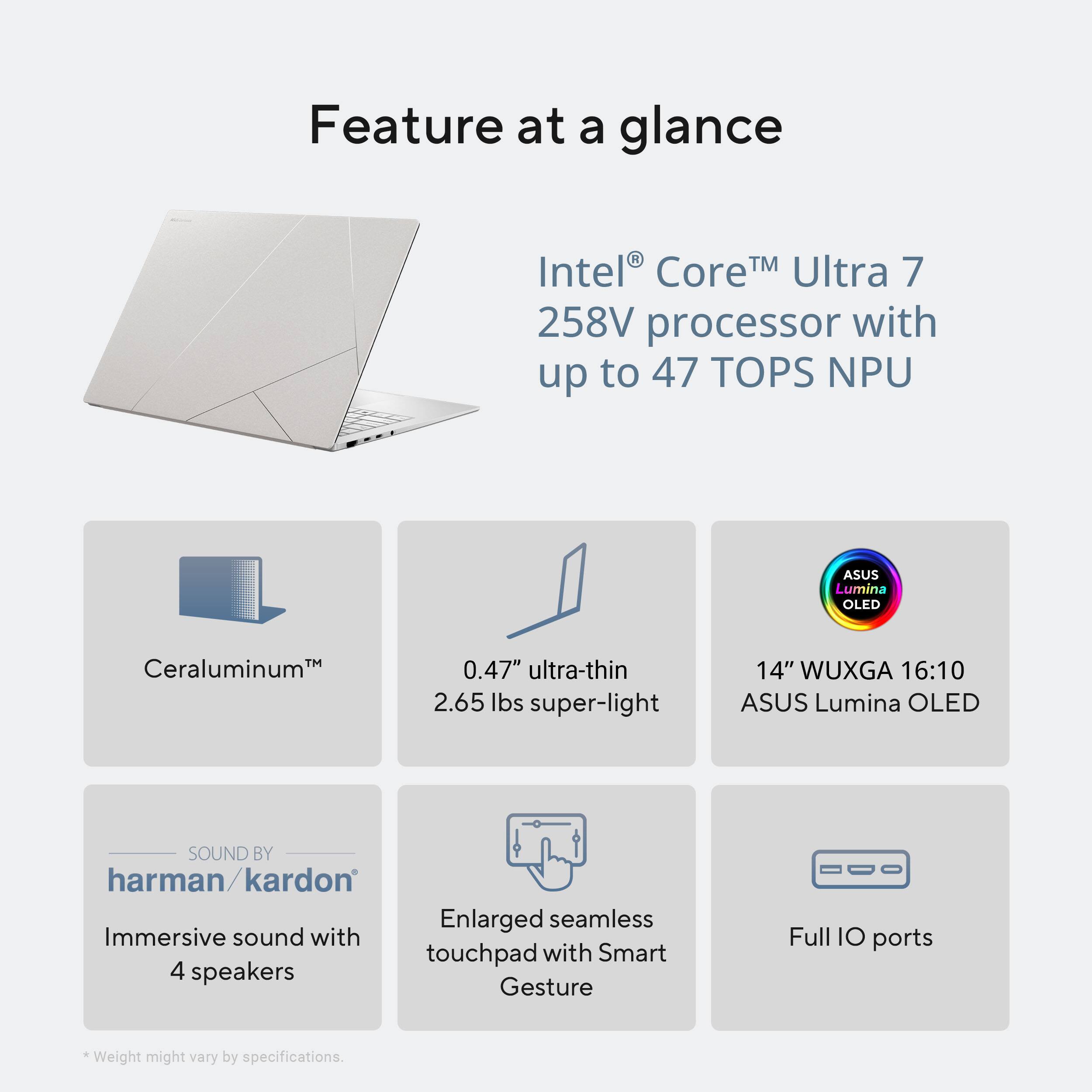 Feature at a glance

- Intel® Core™ Ultra 7 258V processor with up to 47 TOPS NPU
- Ceraluminum™
- 0.47" ultra-thin, 2.65 lbs super-light
- 14" WUXGA 16:10 ASUS Lumina OLED
- SOUND BY harman/kardon
- Immersive sound with 4 speakers
- Enlarged seamless touchpad with Smart Gesture
- Full IO ports

*Weight might vary by specifications.