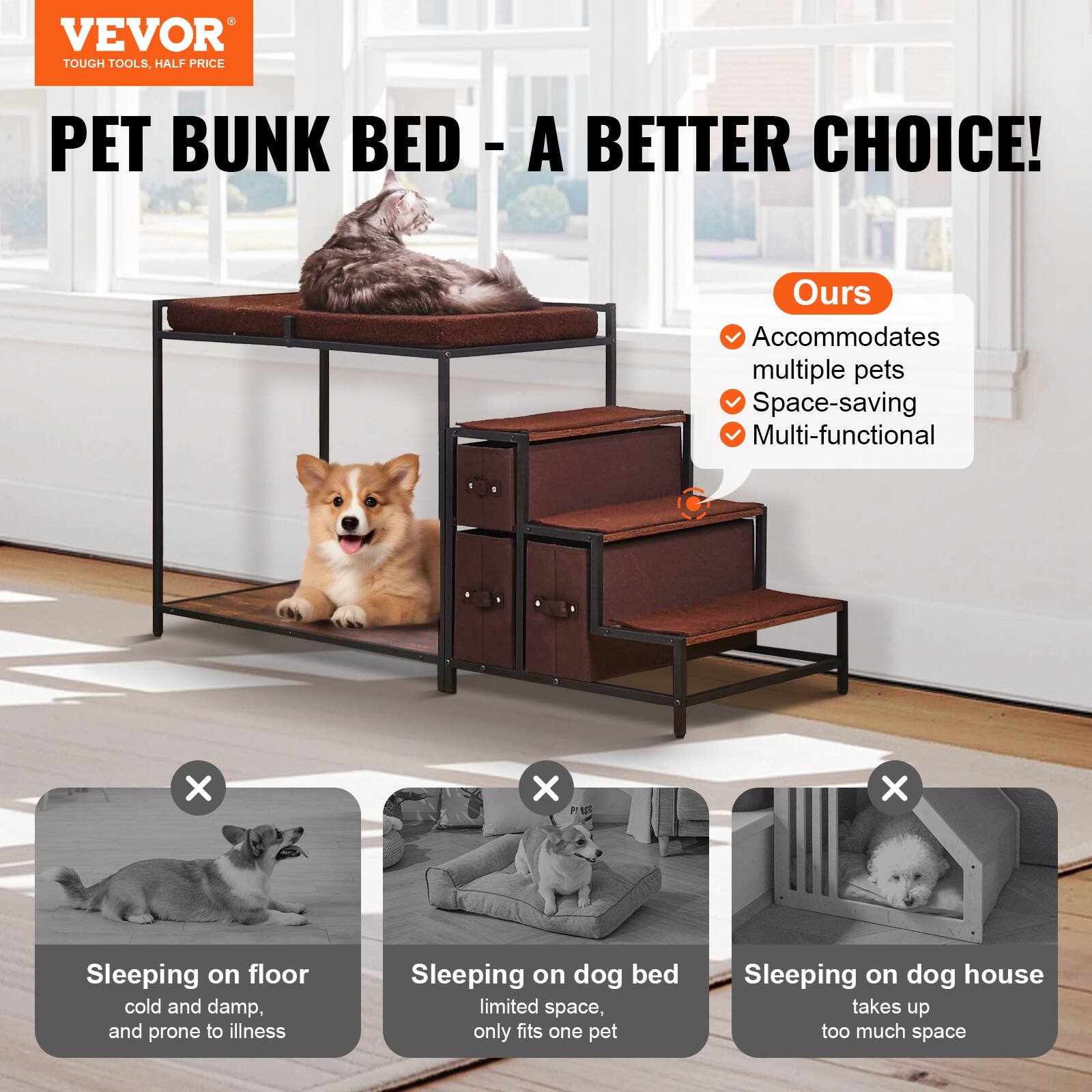 VEVOR  
TOUGH TOOLS, HALF PRICE  

PET BUNK BED - A BETTER CHOICE!  

Ours  
- Accommodates multiple pets  
- Space-saving  
- Multi-functional  

Sleeping on floor  
cold and damp, and prone to illness  

Sleeping on dog bed  
limited space, only fits one pet  

Sleeping on dog house  
takes up too much space