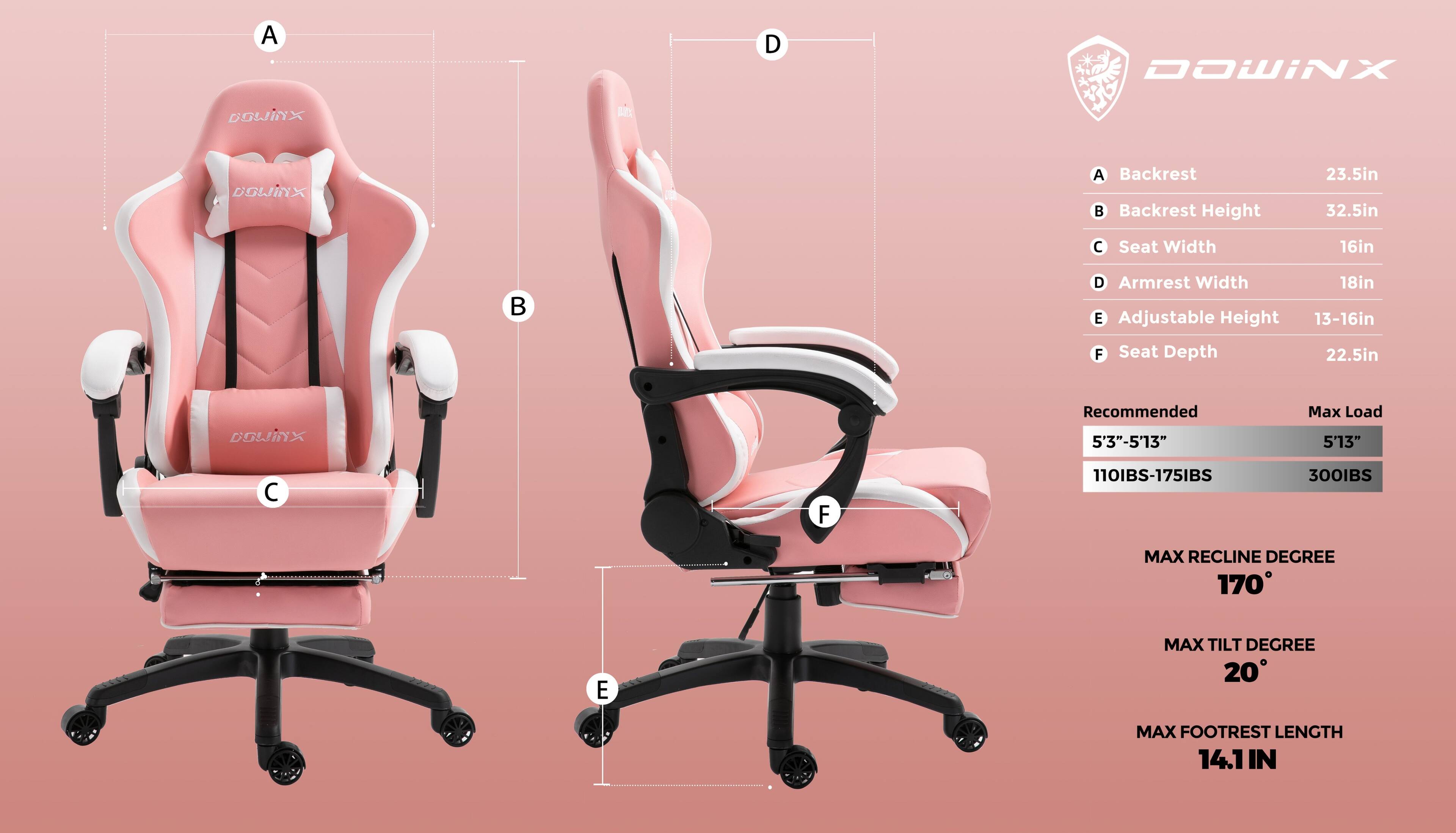 A DOWINX DGWINX LE DOWIINX  
A Backrest  
B Backrest Height 23.5in 32.5in  
C Seat Width 16in  
D Armrest Width 18in  
E Adjustable Height 13-16in  
F Seat Depth 22.5in  

DGWINX Recommended 5'3"-5'13"  
Max Load 5'13"  
110IBS-175IBS 300IBS  

MAX RECLINE DEGREE 170  
MAX TILT DEGREE 20  
MAX FOOTREST LENGTH 14.1 IN