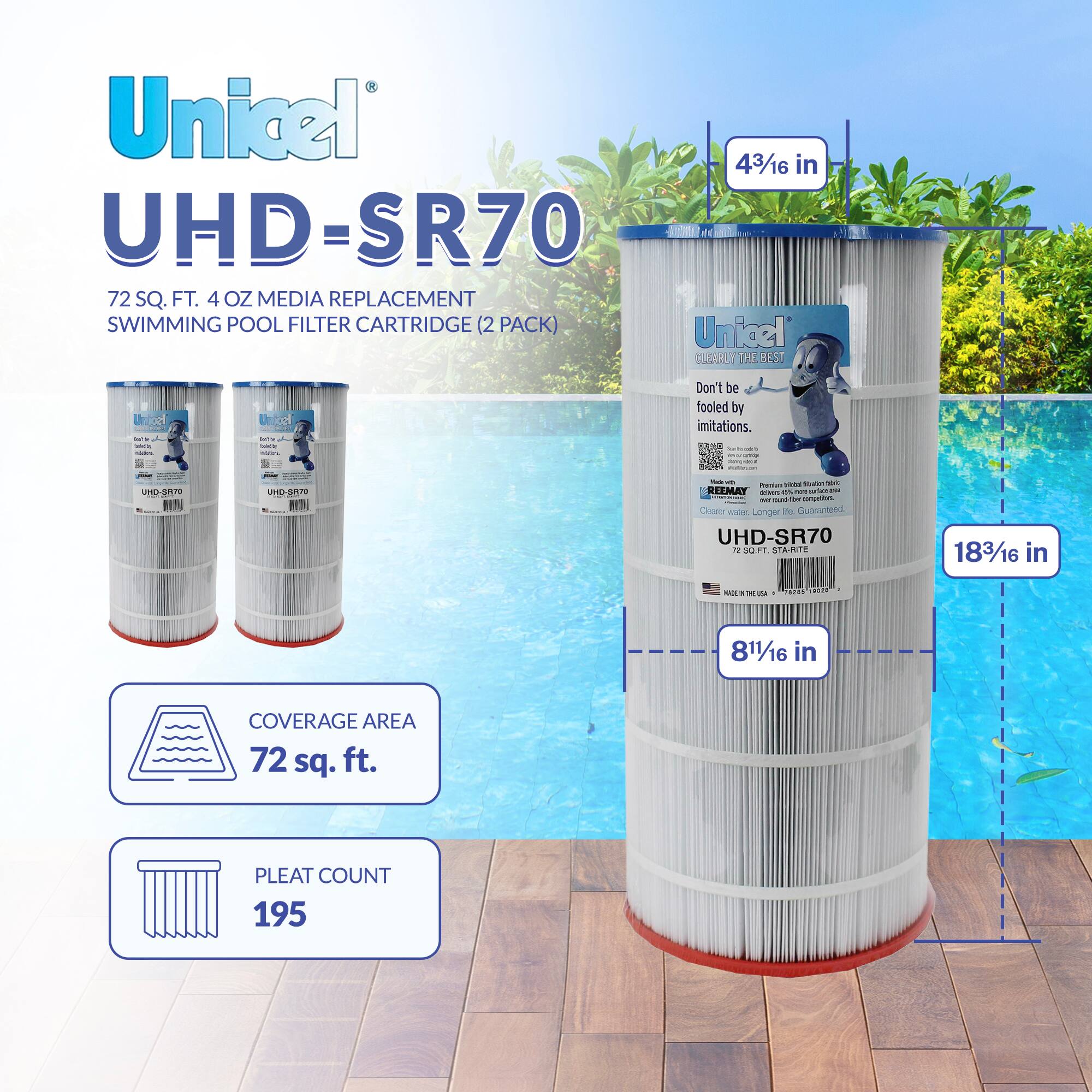 Unicel UHD-SR70  
72 SQ. FT. 4 OZ MEDIA REPLACEMENT SWIMMING POOL FILTER CARTRIDGE (2 PACK)  

- 4 3/16 in  
- 8 1/16 in  
- 18 3/16 in  

- COVERAGE AREA: 72 sq. ft.  
- PLEAT COUNT: 195  

Don't be fooled by imitations.  
REEMAY Premium Filter Media, Inc.  
UHD-LONGER SR70  

Unicel: THE BEST