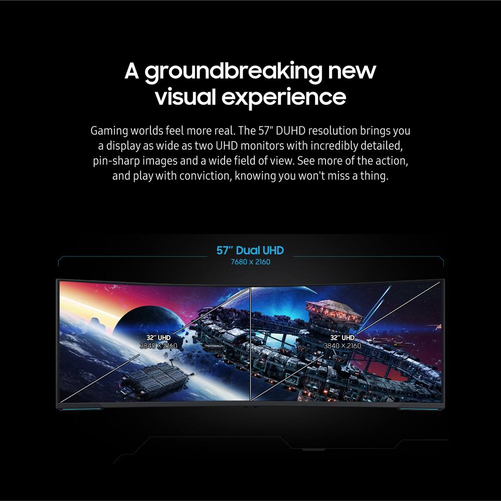 A groundbreaking new visual experience Gaming worlds feel more real. The 57" DUHD resolution brings you a display as wide as two UHD monitors with incredibly detailed, pin-sharp images and a wide field of view. See more of the action, and play with conviction, knowing you won't miss a thing. 57" Dual UHD 7680 x 2160 32" UHD 3848 R 2260 32" UHD 3840 x 2160