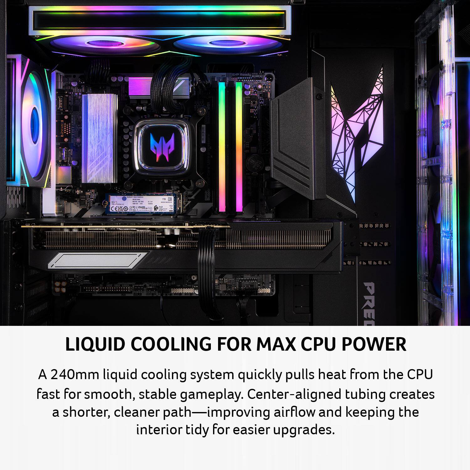 LIQUID COOLING FOR MAX CPU POWER

A 240mm liquid cooling system quickly pulls heat from the CPU fast for smooth, stable gameplay. Center-aligned tubing creates a shorter, cleaner path—improving airflow and keeping the interior tidy for easier upgrades.
