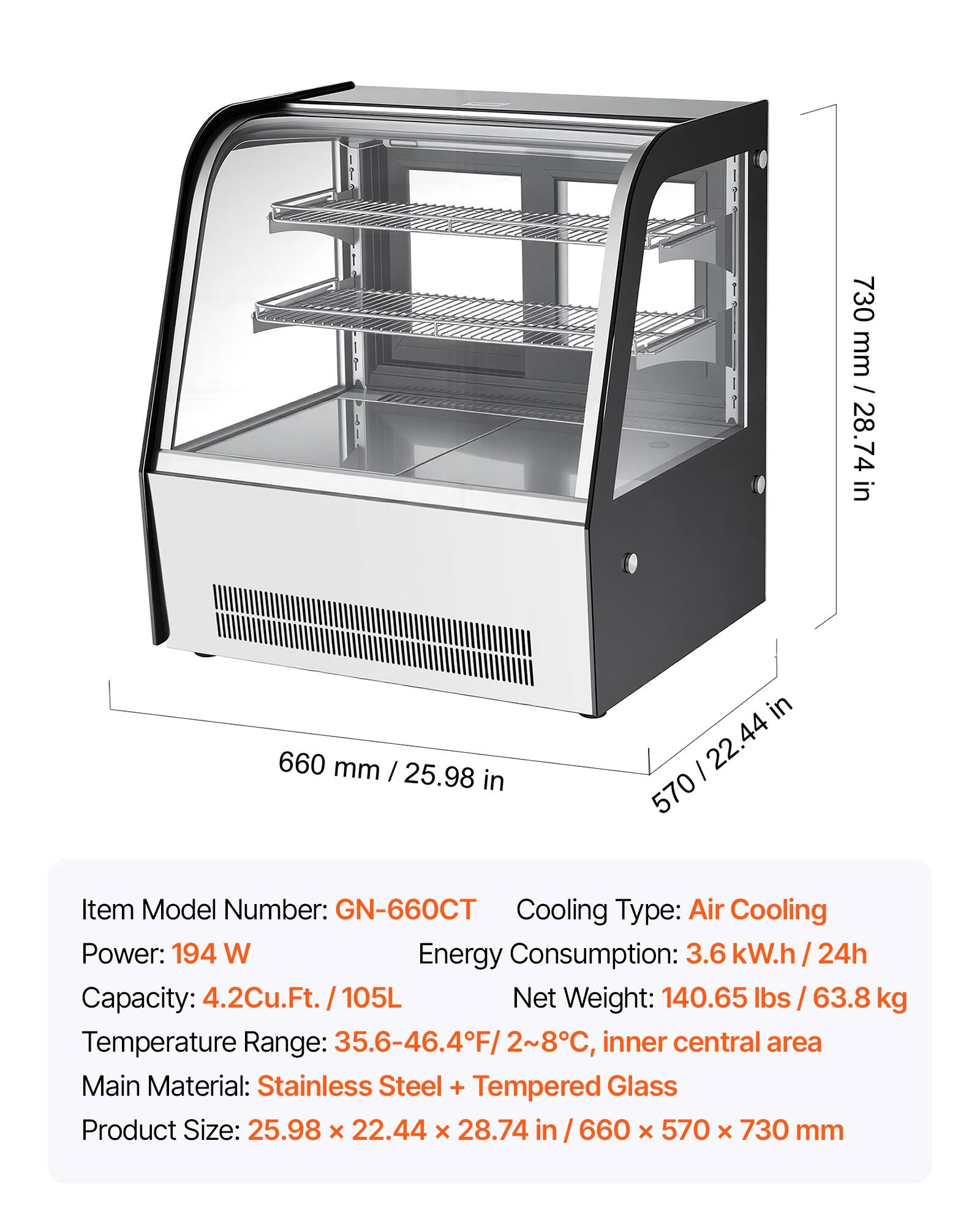 730 mm / 28.74 in  
660 mm / 25.98 in  
570 mm / 22.44 in  

Item Model Number: GN-660CT  
Cooling Type: Air Cooling  
Power: 194 W  
Energy Consumption: 3.6 kW.h / 24h  
Capacity: 4.2Cu.Ft. / 105L  
Net Weight: 140.65 lbs / 63.8 kg  
Temperature Range: 35.6-46.4°F / 2-8°C, inner central area  
Main Material: Stainless Steel + Tempered Glass  
Product Size: 25.98 x 22.44 x 28.74 in / 660 x 570 x 730 mm