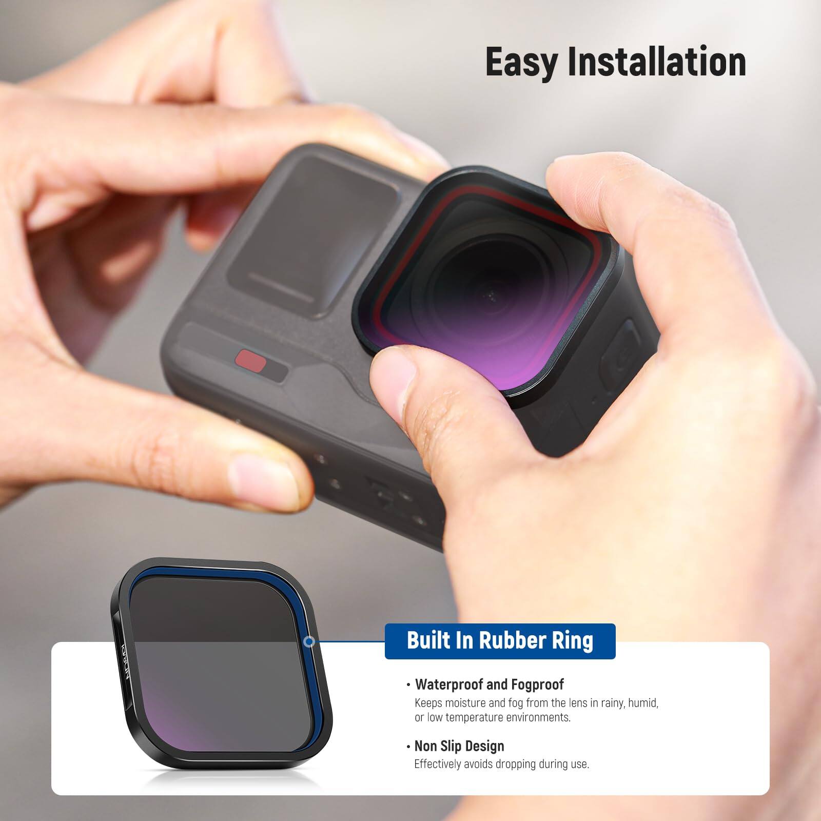 Easy Installation

Built In Rubber Ring

- Waterproof and Fogproof
  Keeps moisture and fog from the lens in rainy, humid, or low temperature environments.

- Non Slip Design
  Effectively avoids dropping during use.