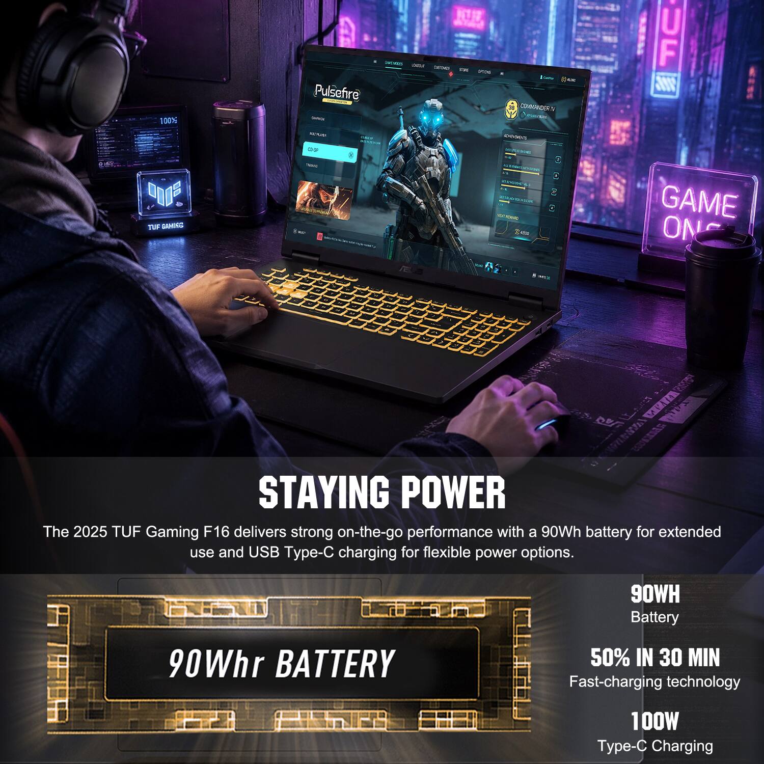 100% Pulsefire - NTIT - - - IETAn - - - 4m CONMANDERN PE UF Vlll  MA0 IEVES d "O TUP GAMINI - - - - : GAME ON - +  VEI s NT 9RN  STAYING POWER

The 2025 TUF Gaming F16 delivers strong on-the-go performance with a 90Wh battery for extended use and USB Type-C charging for flexible power options. 90Whr BATTERY 50% IN 30 MIN Fast-charging technology 100W Type-C Charging