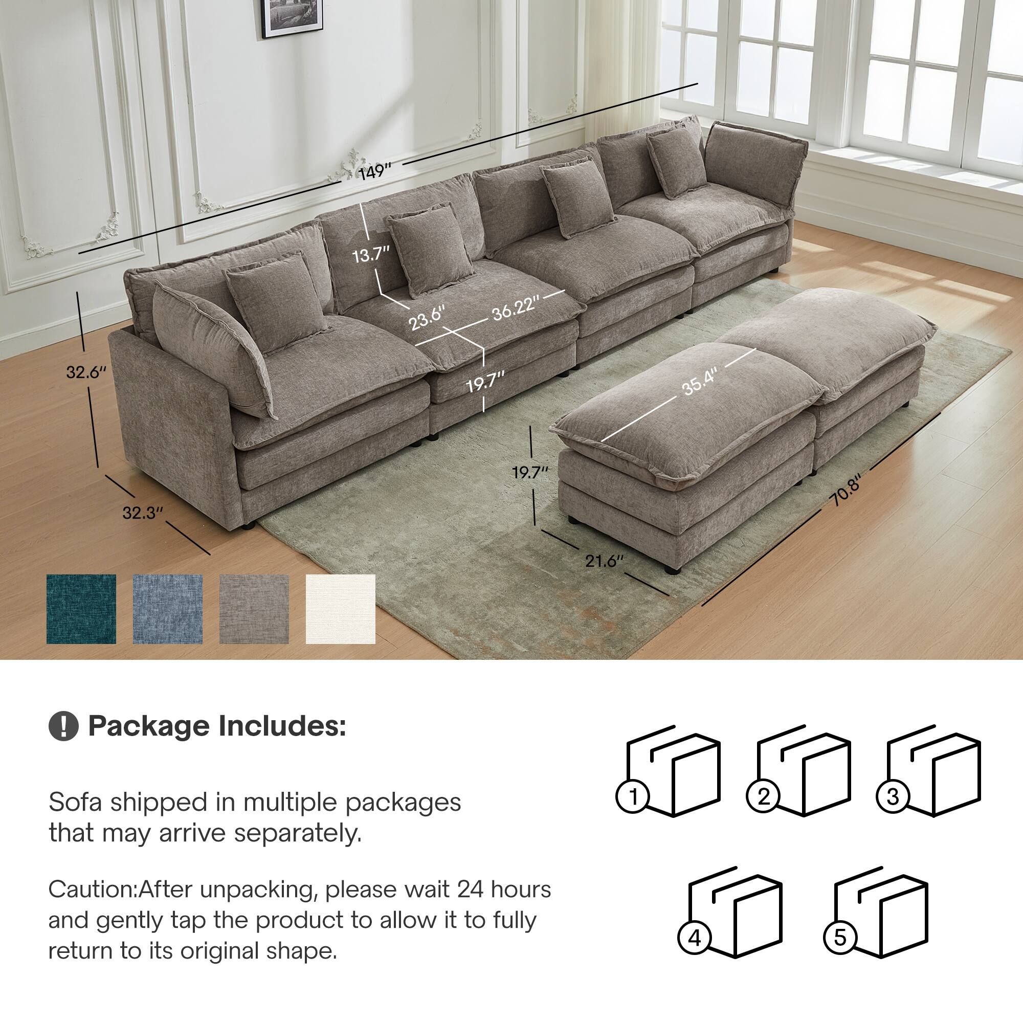 149" 32.6" 13.7" 23.6" 36.22" 19.7" 35.4" 32.3" 19.7" 70.8" 21.6" 

Package Includes: Sofa shipped in multiple packages that may arrive separately. 

Caution: After unpacking, please wait 24 hours and gently tap the product to allow it to fully return to its original shape.