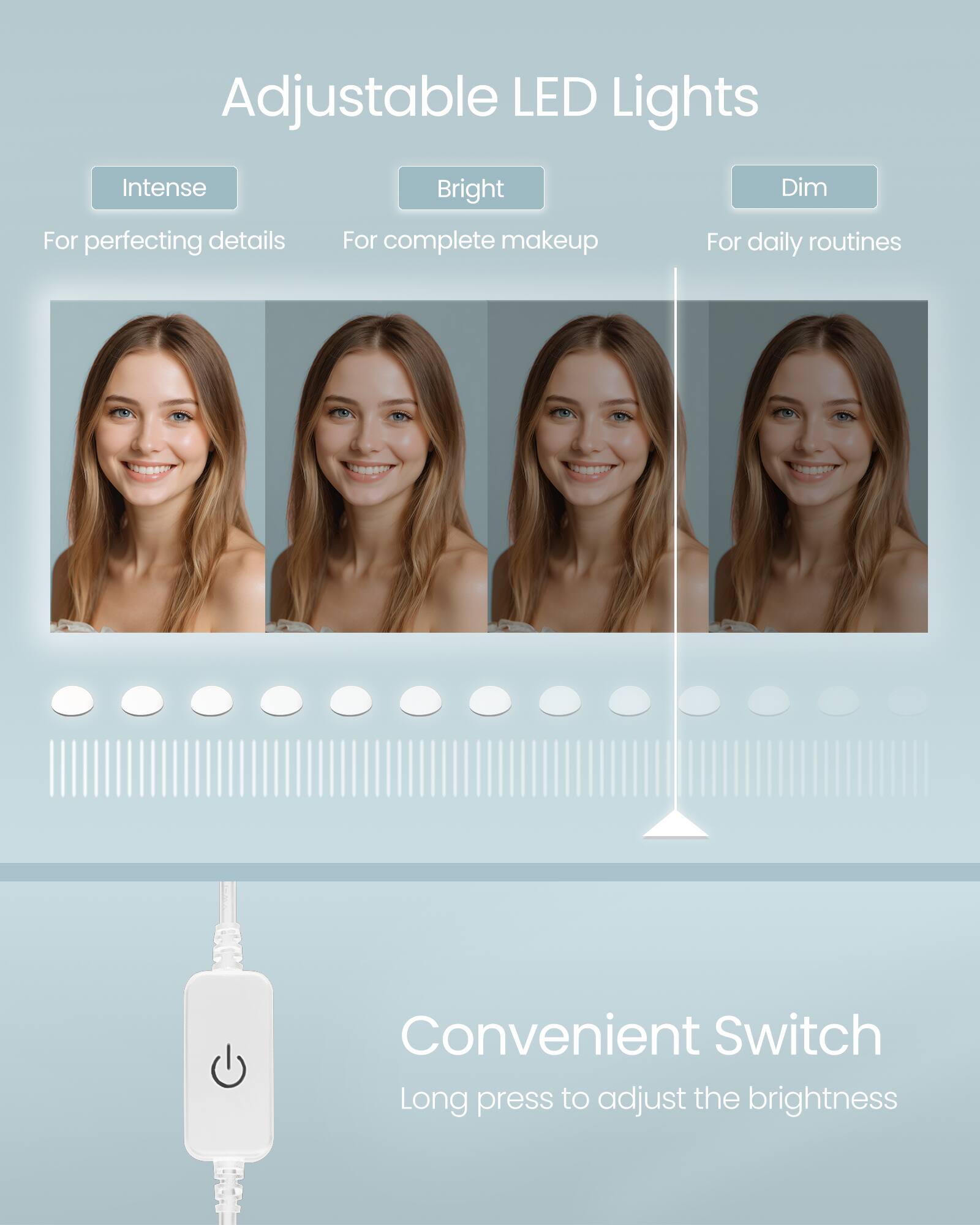 Adjustable LED Lights

- Intense: For perfecting details
- Bright: For complete makeup
- Dim: For daily routines

Convenient Switch

Long press to adjust the brightness