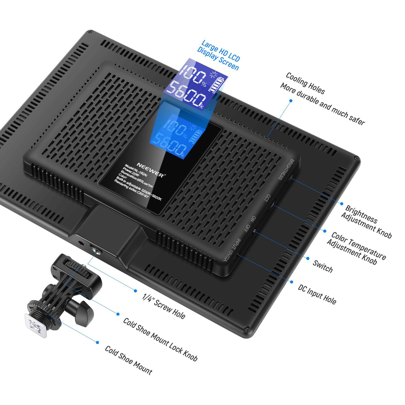 Large HD Display LCD Screen  
I00, 5600  
100 I 5600  
Culee Buminaon: BOLum ModINL-192A  
NEEWER FGAL  
Ban onOL  
Rendering aostable indecCRI-97  
3200-6800K GE00K  
NO OFF INPUT  
15VI/2A  
1/4" Screw Hole  
Cold Shoe Mount  
Cold Lock Shoe Knob  
Mount  
More Cooling Holes  
durable and much safer  
BRIGHTNESS CCT  
Brightness Color Knob Adjustment  
Temperature Knob Switch  
DC Input Hole