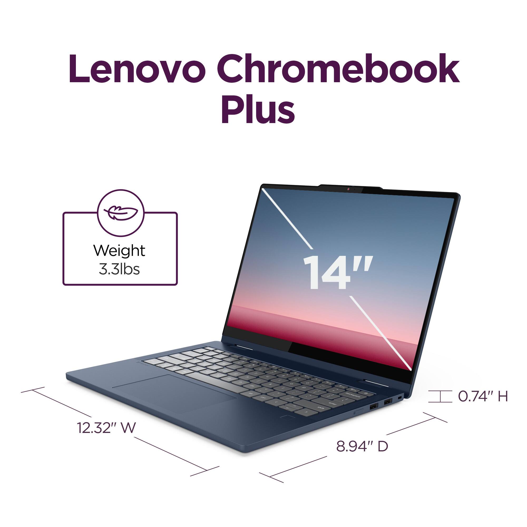 Lenovo Chromebook Plus

Weight: 3.3lbs

14" d

0.74" H

12.32" W

8.94" D