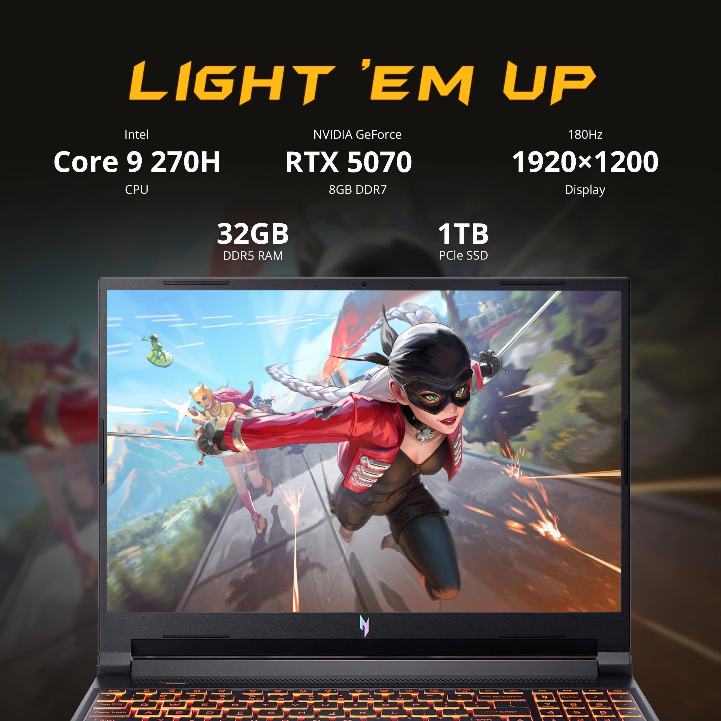 LIGHT 'EM UP  
Intel Core 9 270H CPU  
NVIDIA GeForce RTX 5070 8GB DDR7  
180Hz 1920x1200 Display  
32GB DDR5 RAM  
1TB PCIe SSD