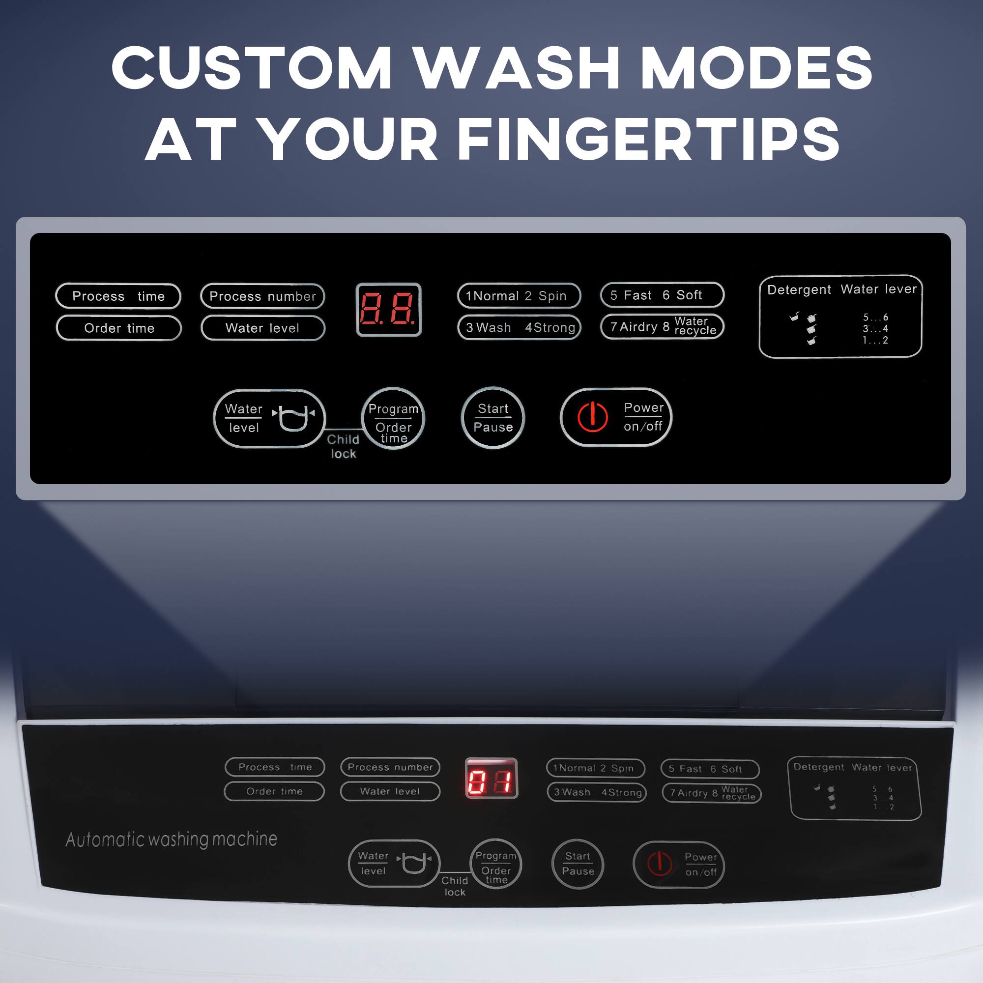 CUSTOM WASH MODES AT YOUR FINGERTIPS

Process time Order time Process number Water level
1 Normal 2 Spin 3 Wash 4 Strong 5 Fast 6 Soft
7 Airdry 8 Recycle

Detergent Water level
5..6 3..4 1..2

Water level Program Order Child time lock Start Pause Power on/off

Automatic washing machine

Process time Order time Process number Water level
1 Normal 2 Spin 3 Wash 4 Strong
5 Fast 6 Soft 7 Airdry 8 Recycle

Detergent Water level
5..6 3..4 1..2

Water level Program Order Child time lock Start Pause Power on/off