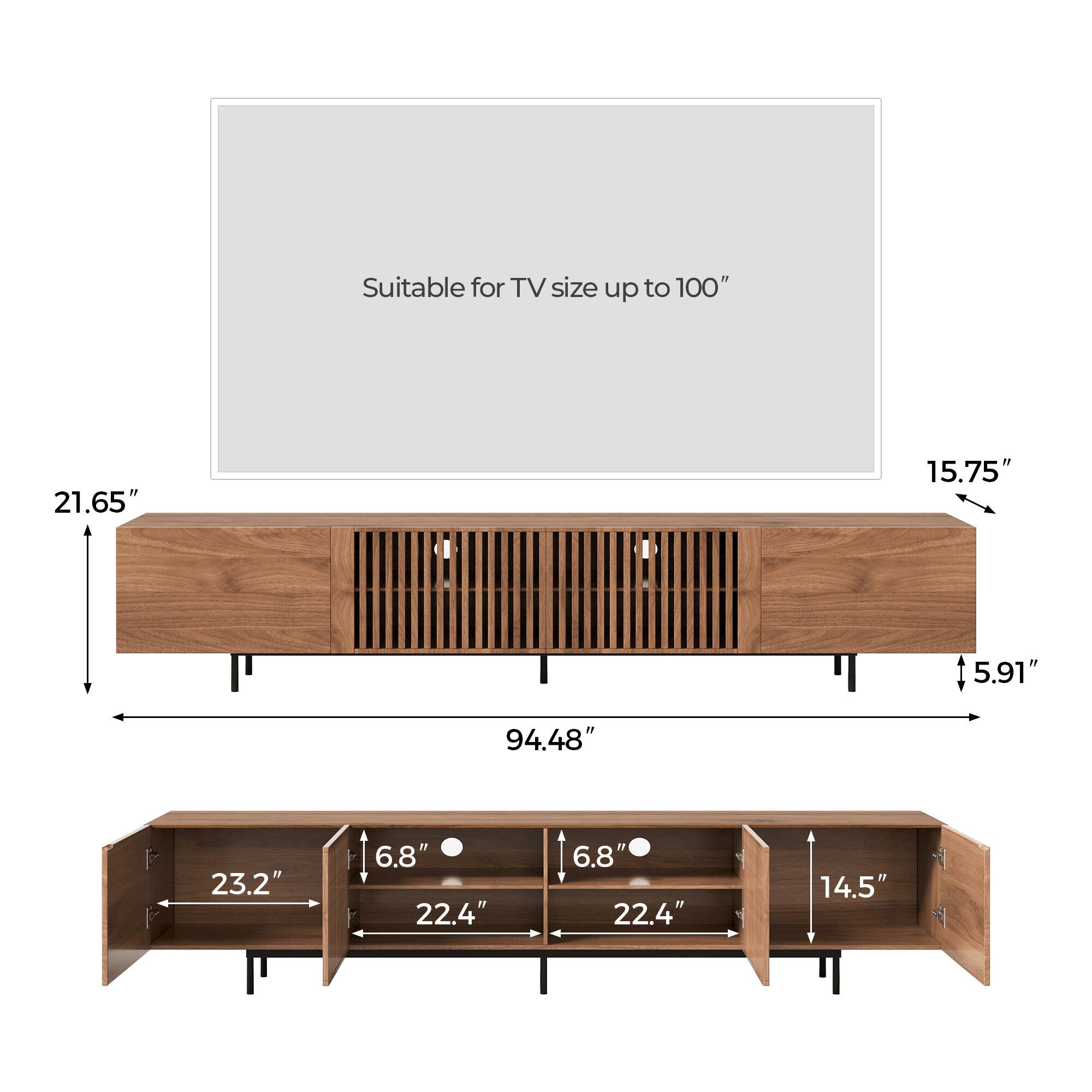 Suitable for TV size up to 100"

- Width: 94.48"
- Height: 21.65"
- Depth: 15.75"
- Back panel height: 5.91"

Shelf dimensions:
- Width: 23.2"
- Depth: 22.4"
- Height: 6.8"
- Side compartment width: 14.5"