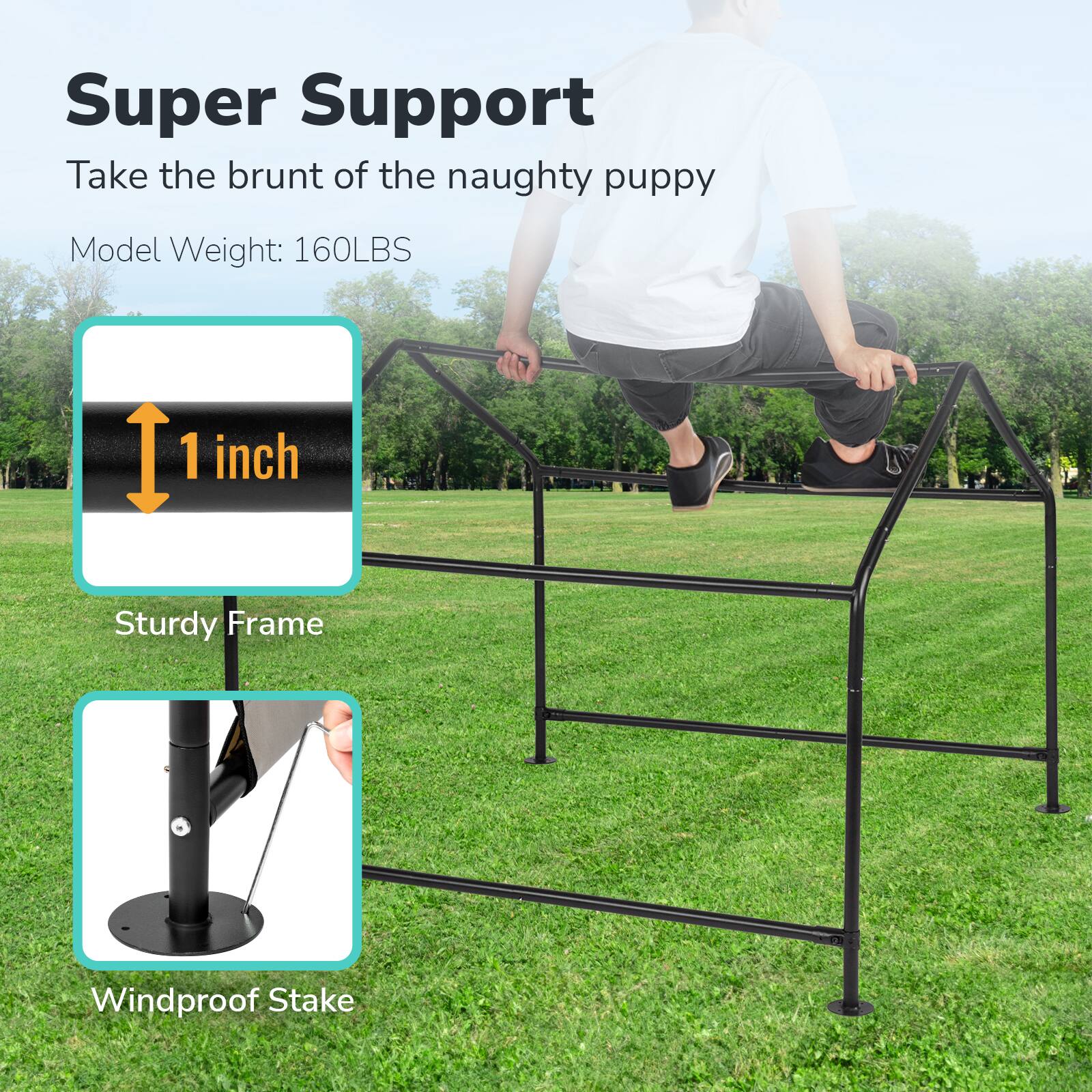 Super Support  
Take the brunt of the naughty puppy  
Model Weight: 160LBS  
1 inch  
Sturdy Frame  
Windproof Stake