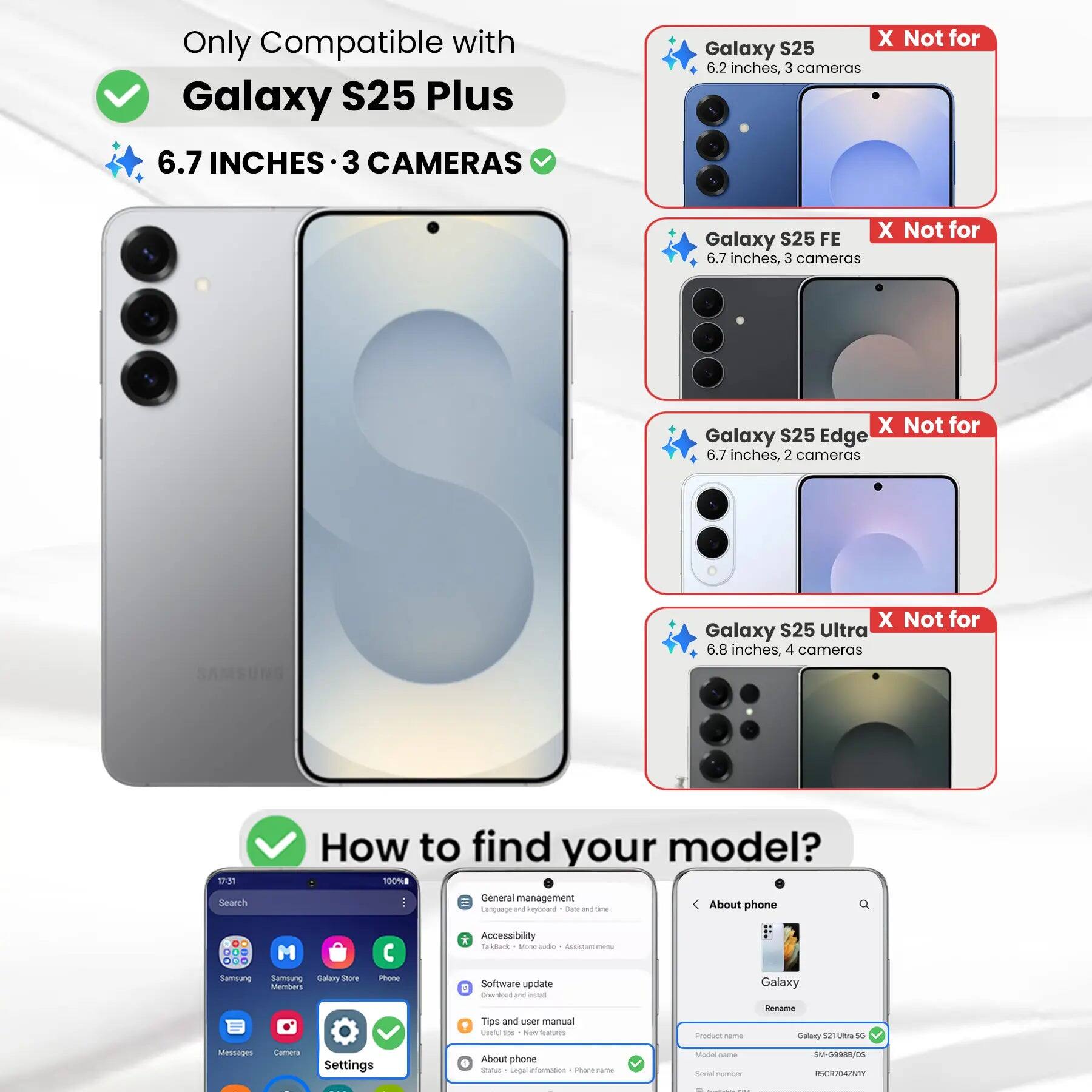 Only Compatible with Galaxy S25 Plus 6.7 INCHES 3 CAMERAS

X Not for Galaxy S25 6.2 inches, 3 cameras
X Not for Galaxy S25 FE 6.7 inches, 3 cameras
X Not for Galaxy S25 Edge 6.7 inches, 2 cameras
X Not for Galaxy S25 Ultra 6.8 inches, 4 cameras

How to find your model? 100%

Search
General management Language and keyboard Cate and the
About phone
... ...
M

* Accessibility Todock Ming jude ALLENT menu
Samsung Samblung Salary Store Members
Phone
Software update E Download W intal
Galaxy
Rename
Tips and user manual useful tps New Inslium
Product name
Galaxy 52 Ultra 50
Messages
Comeca
Settings
About phone Status Legal information Phone-rame
Model Carber Secial number
SM-G998B/DS RSCR704ZNTY

1