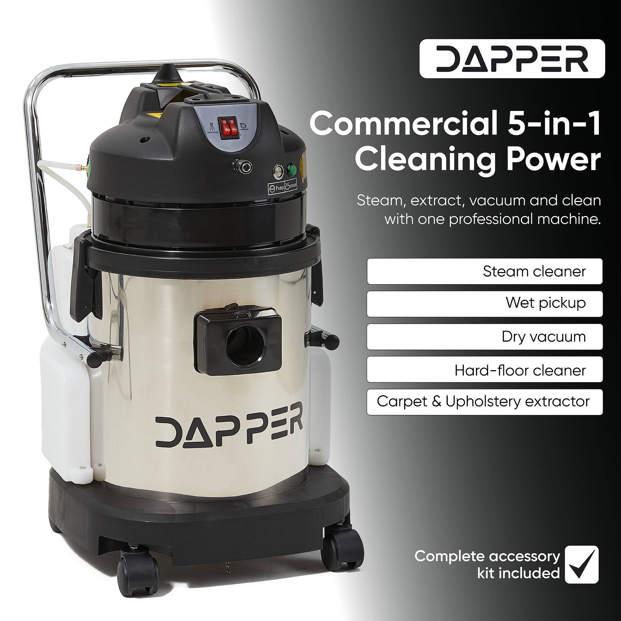 DAPPER  
Commercial 5-in-1 Cleaning Power  
Steam, extract, vacuum and clean with one professional machine.  
Steam cleaner  
Wet pickup  
Dry vacuum  
Hard-floor cleaner  
Carpet & Upholstery extractor  
Complete accessory kit included