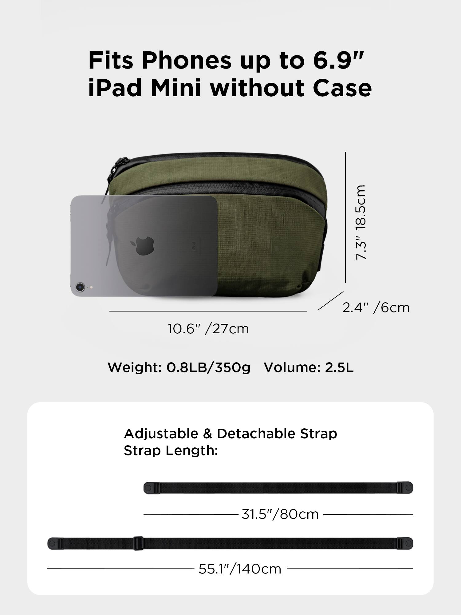 Fits Phones up to 6.9" iPad Mini without Case

18.5cm 7.3" 10.6" /27cm 2.4" /6cm

Weight: 0.8LB/350g

Volume: 2.5L

Adjustable & Detachable Strap

Strap Length: 31.5"/80cm 55.1"/140cm