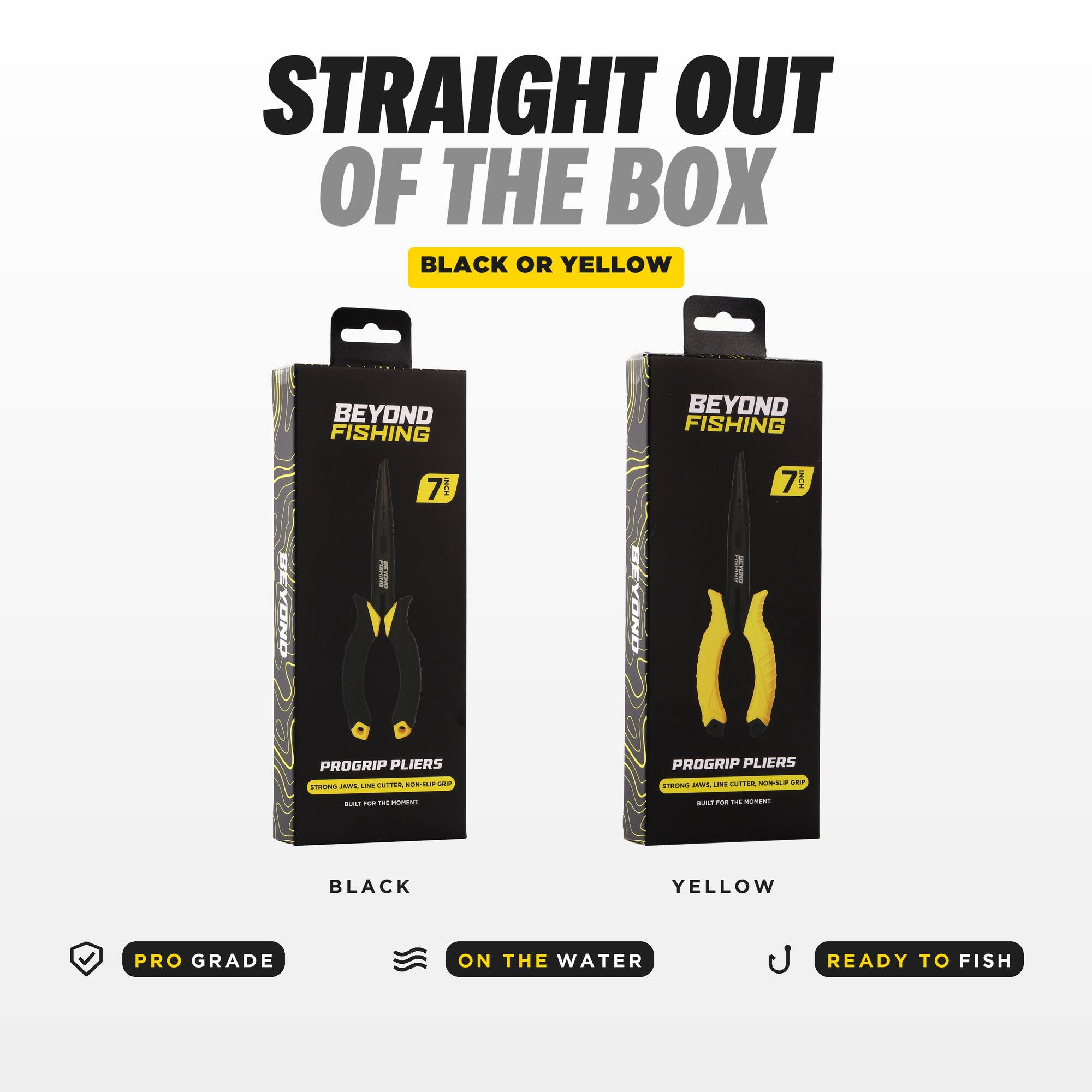 STRAIGHT OUT OF THE BOX BLACK OR YELLOW

BEYOND FISHING 7 PROGRIP PLIERS CUTTER NON-SUP - STRONG JAWS LINE

BEYOND FISHING 7 PROGRIP PLIERS UNE CITTER NON-SUP SEP STRONG JAWS

BUILT FOR THE MOMENT.

BLACK
YELLOW

PRO GRADE
ON THE WATER
READY TO FISH
