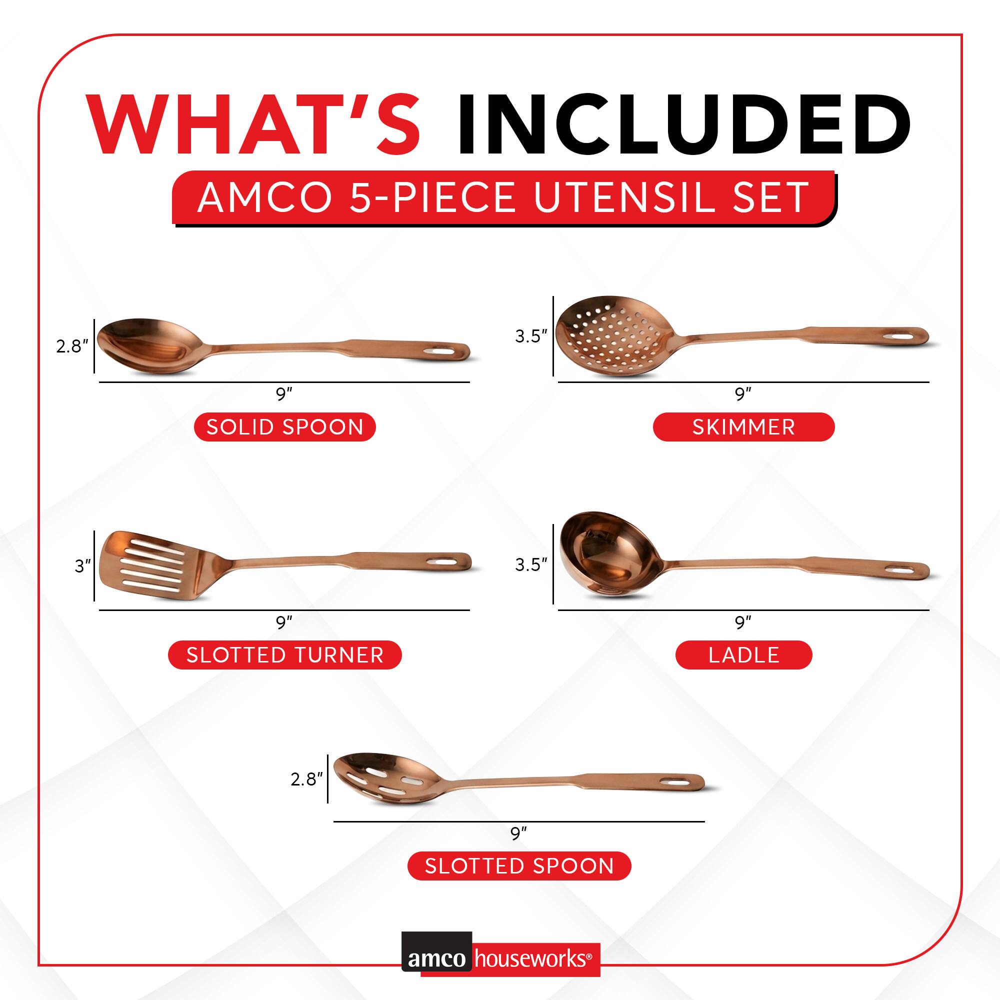 WHAT'S INCLUDED AMCO 5-PIECE UTENSIL SET

- 2.8" SOLID SPOON
- 3.5" 9" SKIMMER
- 3" 9" SLOTTED TURNER
- 3.5" 9" LADLE
- 2.8" 9" SLOTTED SPOON

amco houseworks