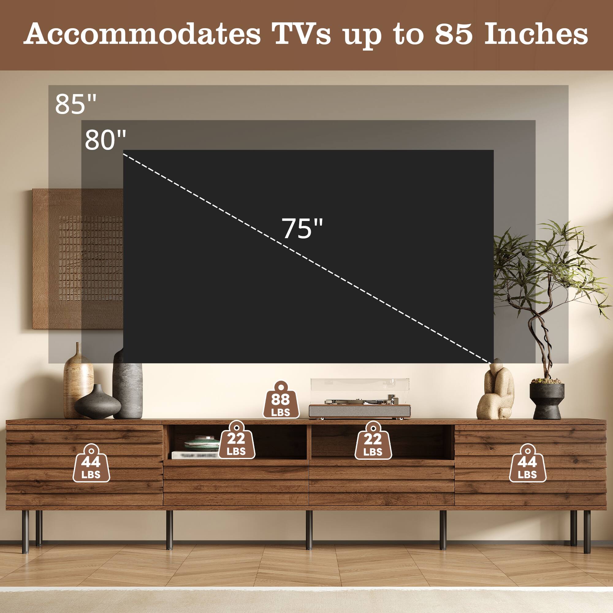 Accommodates TVs up to 85 Inches

85"  
80"  
75"  

88 LBS  
44 LBS  
22 LBS  
44 LBS