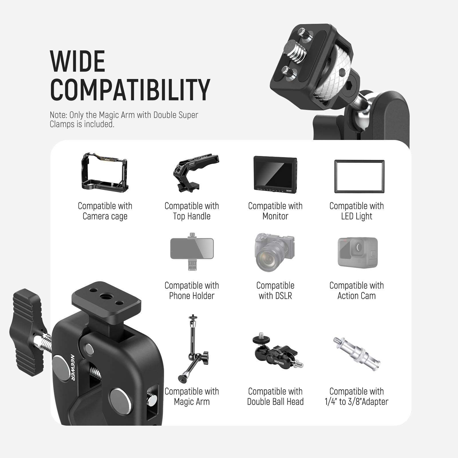 WIDE COMPATIBILITY

Note: Only the Magic Arm with Double Super Clamps is included.

- Compatible with Camera cage
- Compatible with Top Handle
- Compatible with Monitor
- Compatible with LED Light
- Compatible with Phone Holder
- Compatible with DSLR
- Compatible with Action Cam
- Compatible with Magic Arm
- Compatible with Double Ball Head
- Compatible with 1/4" to 3/8" Adapter