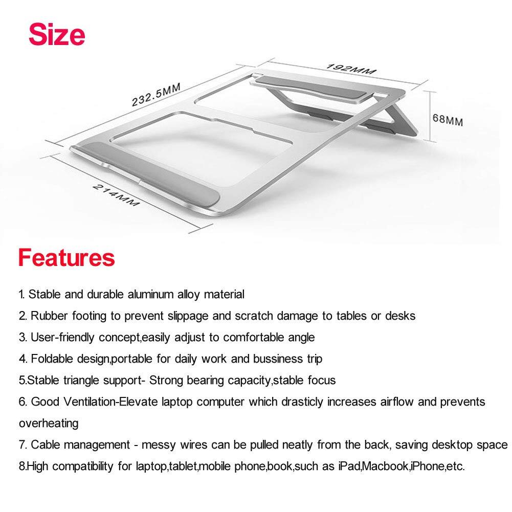 Size  
232.5MM 192MM 68MM 214MM 14MM

Features  
1. Stable and durable aluminum alloy material  
2. Rubber footing to prevent slippage and scratch damage to tables or desks  
3. User-friendly concept, easily adjust to comfortable angle  
4. Foldable design, portable for daily work and business trip  
5. Stable triangle support - Strong bearing capacity, stable focus  
6. Good Ventilation - Elevate laptop computer which drastically increases airflow and prevents overheating  
7. Cable management - messy wires can be pulled neatly from the back, saving desktop space  
8. High compatibility for laptop, tablet, mobile phone, book, such as iPad, MacBook, iPhone, etc.