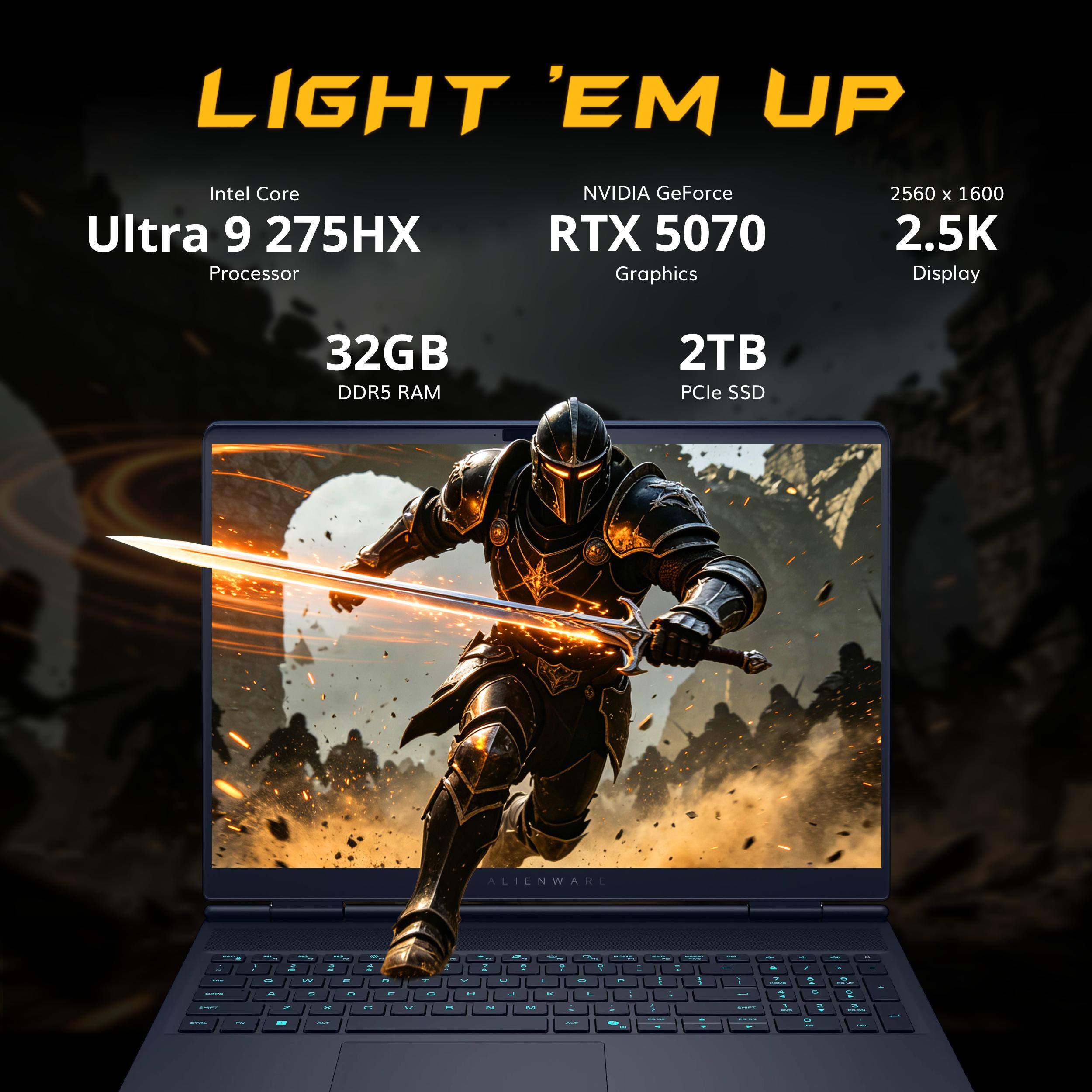 LIGHT 'EM UP

Intel Core Ultra 9 275HX Processor

NVIDIA GeForce RTX 5070 Graphics

2560 x 1600 2.5K Display

32GB DDR5 RAM

2TB PCIe SSD

ALIENWARE
