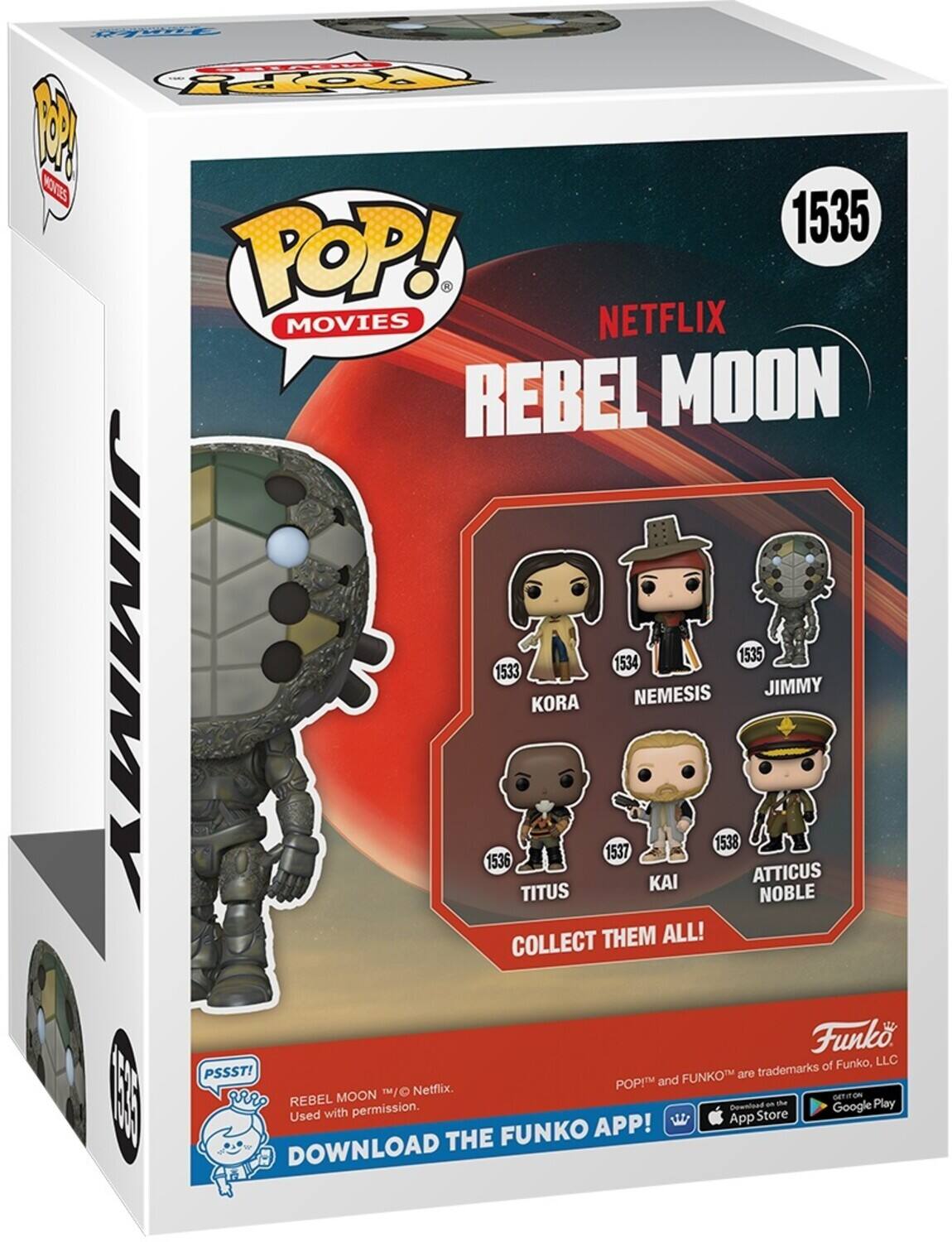 Top: 2 KOS 1535 POP! . MOVIES NETFLIX REBEL MOON JIMMY 1534 1535 1533 NEMESIS JIMMY KORA 1538 1537 1536 KAI ATTICUS TITUS NOBLE COLLECT THEM ALL! Funk of Funko, LLC PSSST! FUNKO are trademarks POP! and MOON 1/O Netflix. GETITION  vr REBEL Downlued an the Google Play Used with permission. App Store FUNKO APP! DOWNLOAD THE