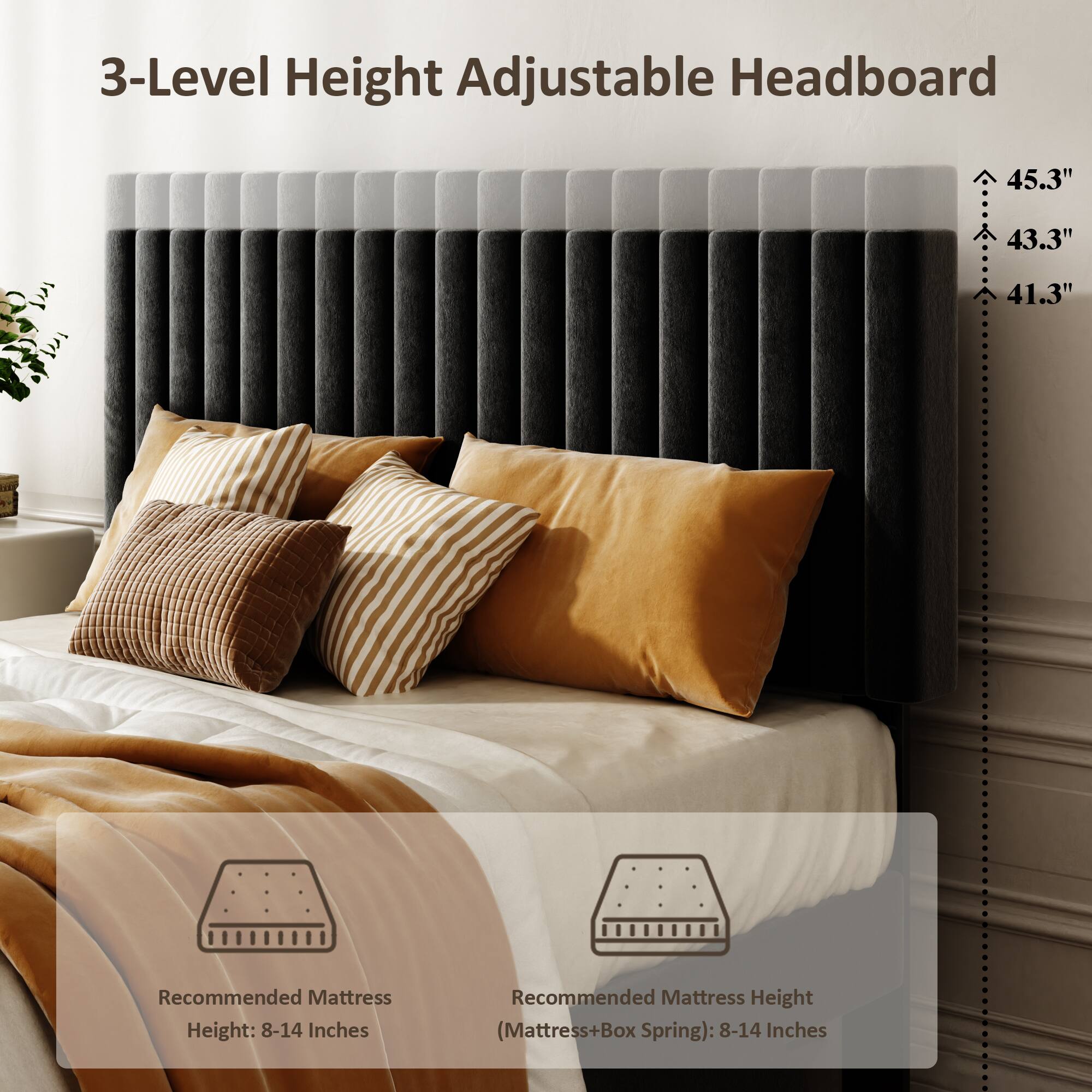 3-Level Height Adjustable Headboard

45.3"  
43.3"  
41.3"  

Recommended Mattress Height: 8-14 Inches  
Recommended Mattress Height (Mattress+Box Spring): 8-14 Inches