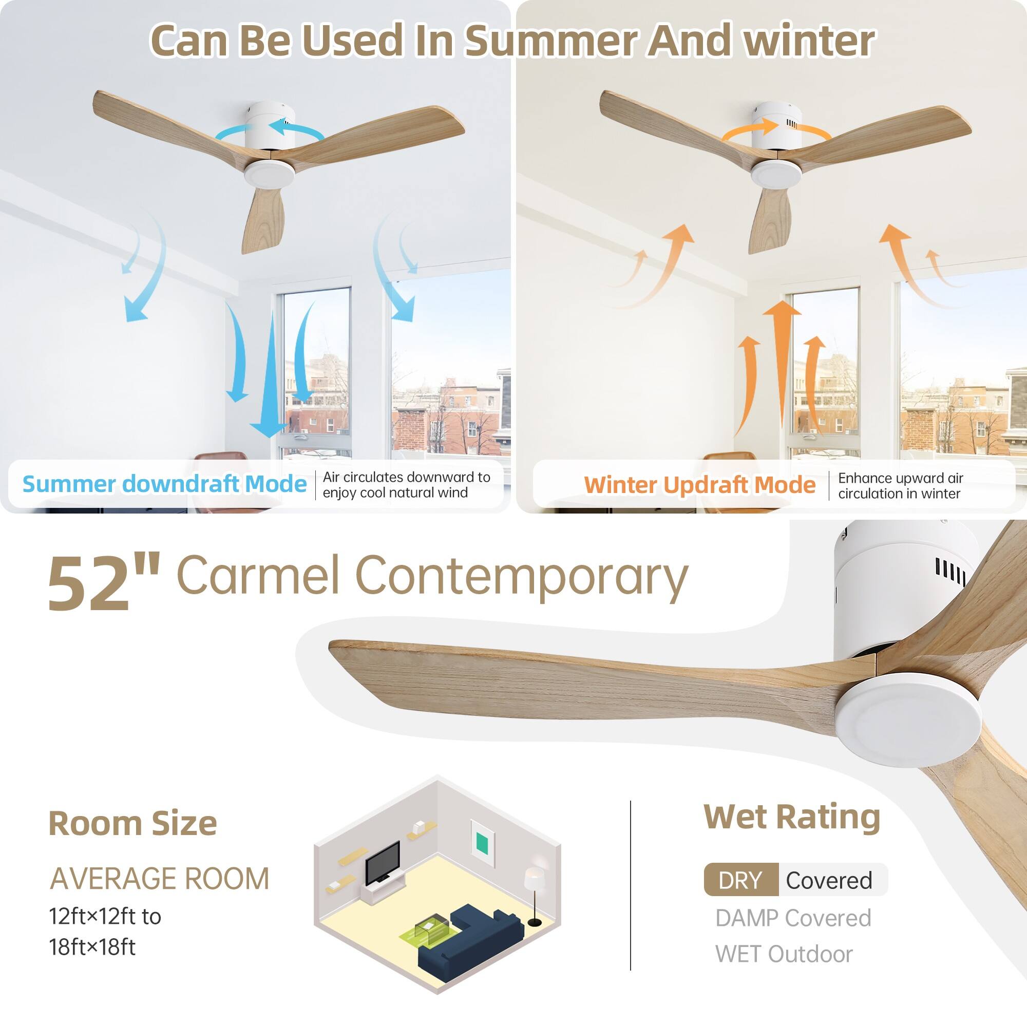 Can Be Used In Summer And Winter

Summer downdraft Mode  
Air circulates downward to enjoy cool natural wind

Winter Updraft Mode  
Enhance upward air circulation in winter

52" Carmel Contemporary

Room Size  
AVERAGE ROOM  
12ftx12ft to 18ftx18ft

Wet Rating  
DRY Covered  
DAMP Covered  
WET Outdoor