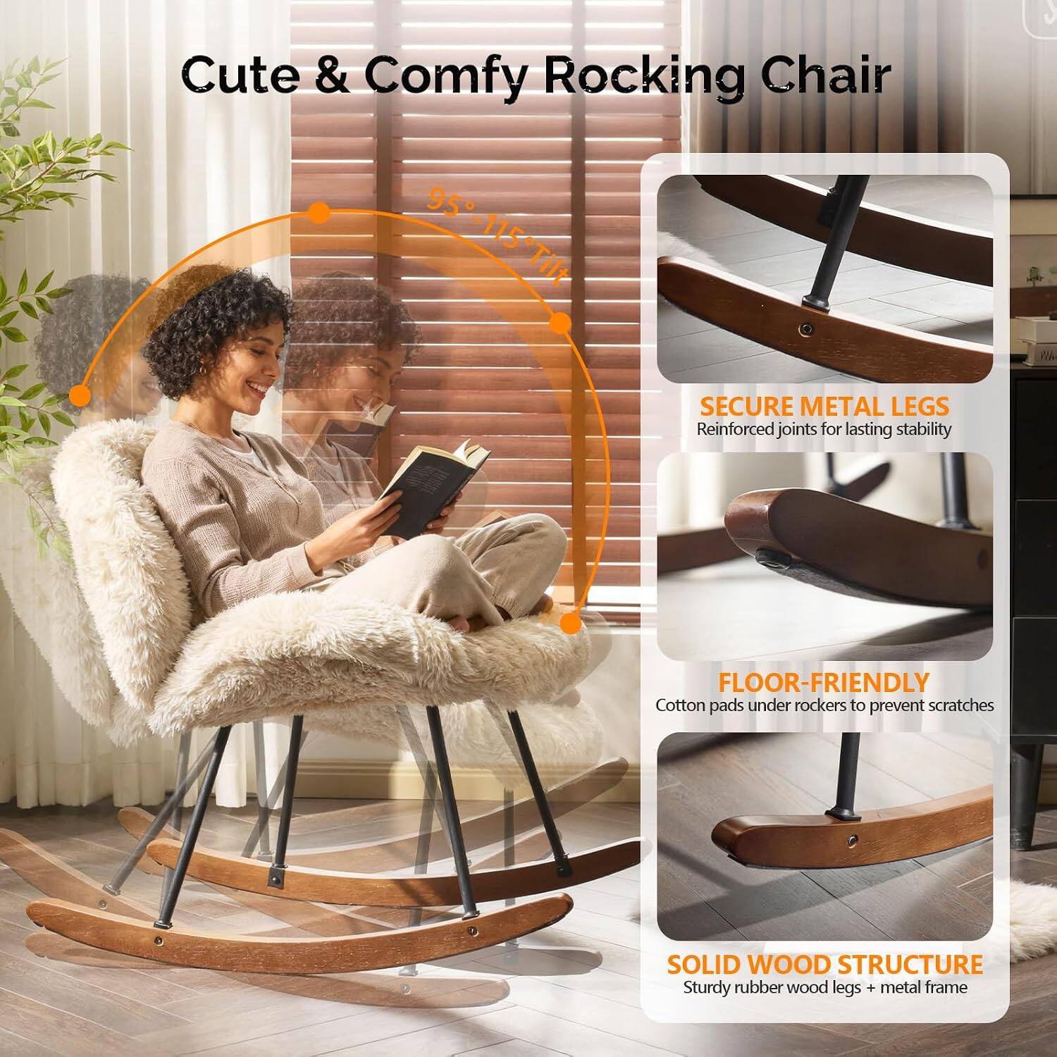 Cute & Comfy Rocking Chair

95°-115° Tilt

SECURE METAL LEGS
Reinforced joints for lasting stability

FLOOR-FRIENDLY
Cotton pads under rockers to prevent scratches

SOLID WOOD STRUCTURE
Sturdy rubber wood legs + metal frame