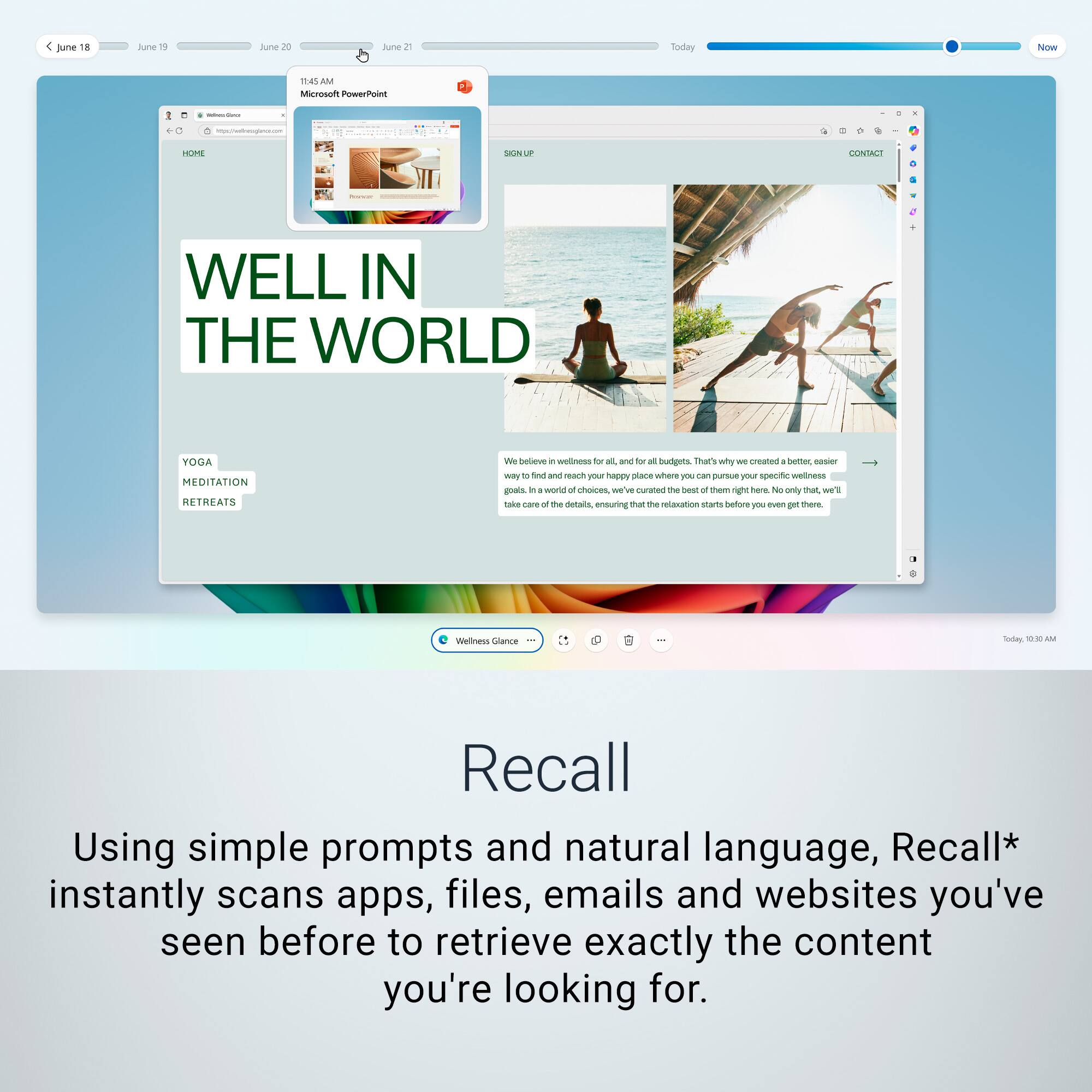 June 18 June 20 June 2 Today 9:00 AM Microsoft PowerPoint - Well in the World Adobe Meditation Retreats - bebeve in wellness - and - all budgins - that's why - create . bunter - we'll be featuring - reart you happy - where purewe tiu specific wellness gOU in a worin - oies we'w curahed - The seot  them righ tere - No only chat we'ls 1a care a the detais, ensuring that the retauaon starts anoted FU even  thare weltness Clanca I: ToOe - Recall Using simple prompts and natural language, Recall* instantly scans apps, files, emails and websites you've seen before to retrieve exactly the content you're looking for.