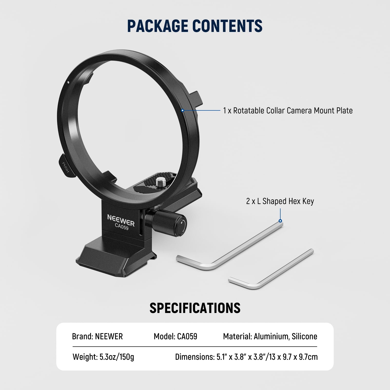 PACKAGE CONTENTS  
1 x Rotatable Collar Camera Mount Plate NEEWER CA059  
2 x L Shaped Hex Key  

SPECIFICATIONS  
Brand: NEEWER  
Model: CA059  
Material: Aluminium, Silicone  
Weight: 5.3oz/150g  
Dimensions: 5.1" x 3.8" x 3.8"/13 x 9.7 x 9.7cm