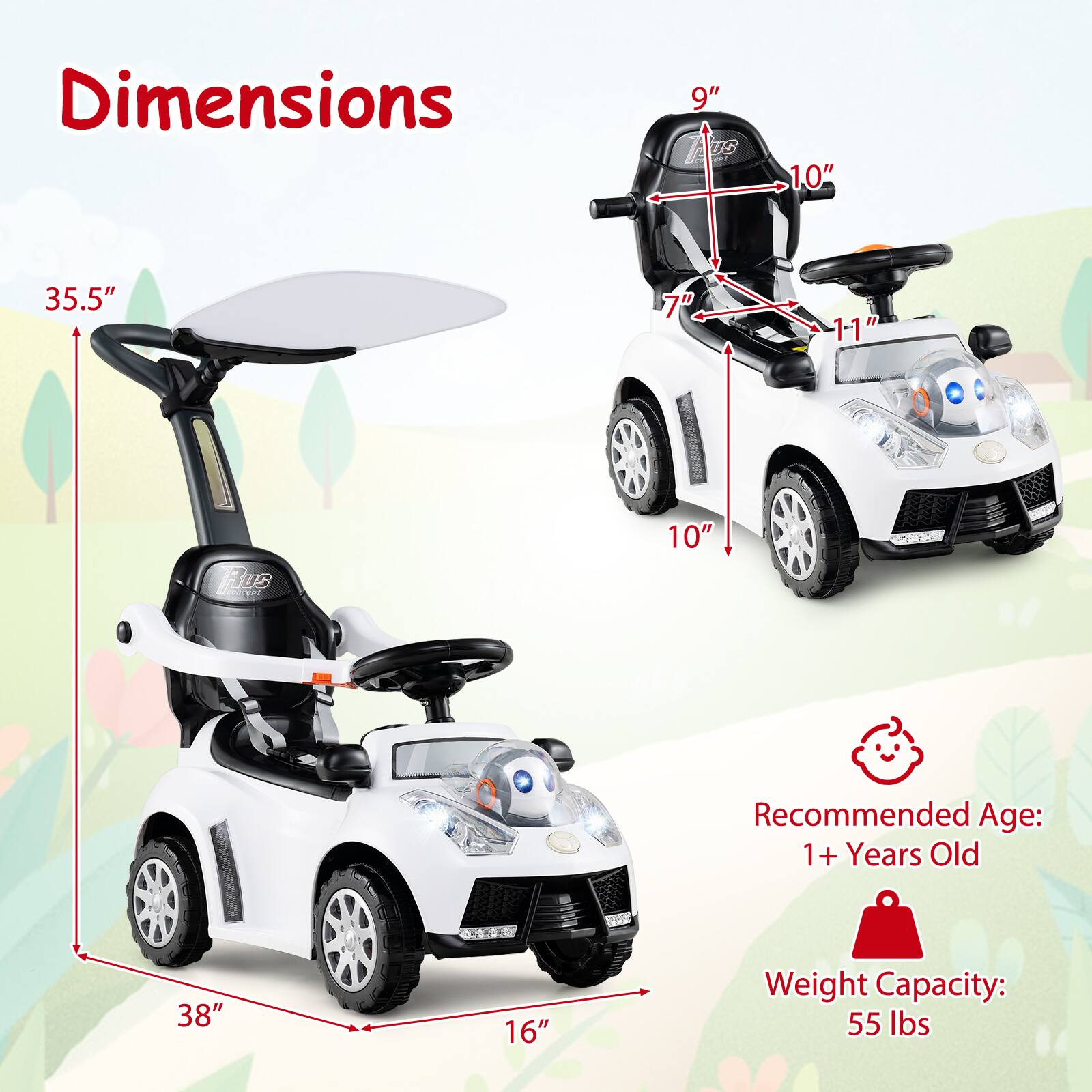 Dimensions:
- Height: 35.5"
- Width: 38"
- Depth: 16"
- Seat Height: 9"
- Seat Width: 10"
- Seat Depth: 7"
- Steering Wheel Diameter: 10"
- Overall Length: 11"

Recommended Age: 1+ Years Old

Weight Capacity: 55 lbs