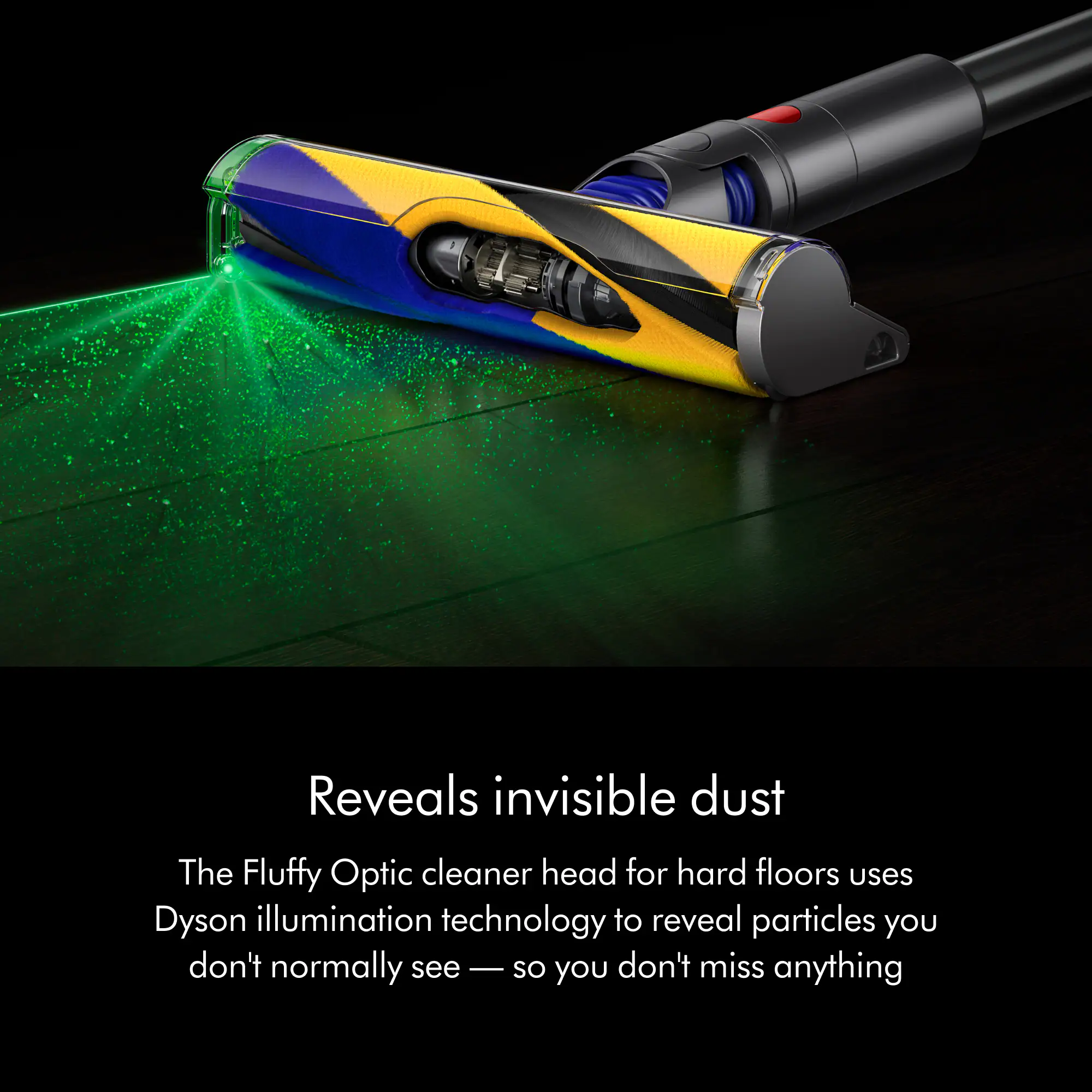 Reveals invisible dust

The Fluffy Optic cleaner head for hard floors uses Dyson illumination technology to reveal particles you don't normally see — so you don't miss anything