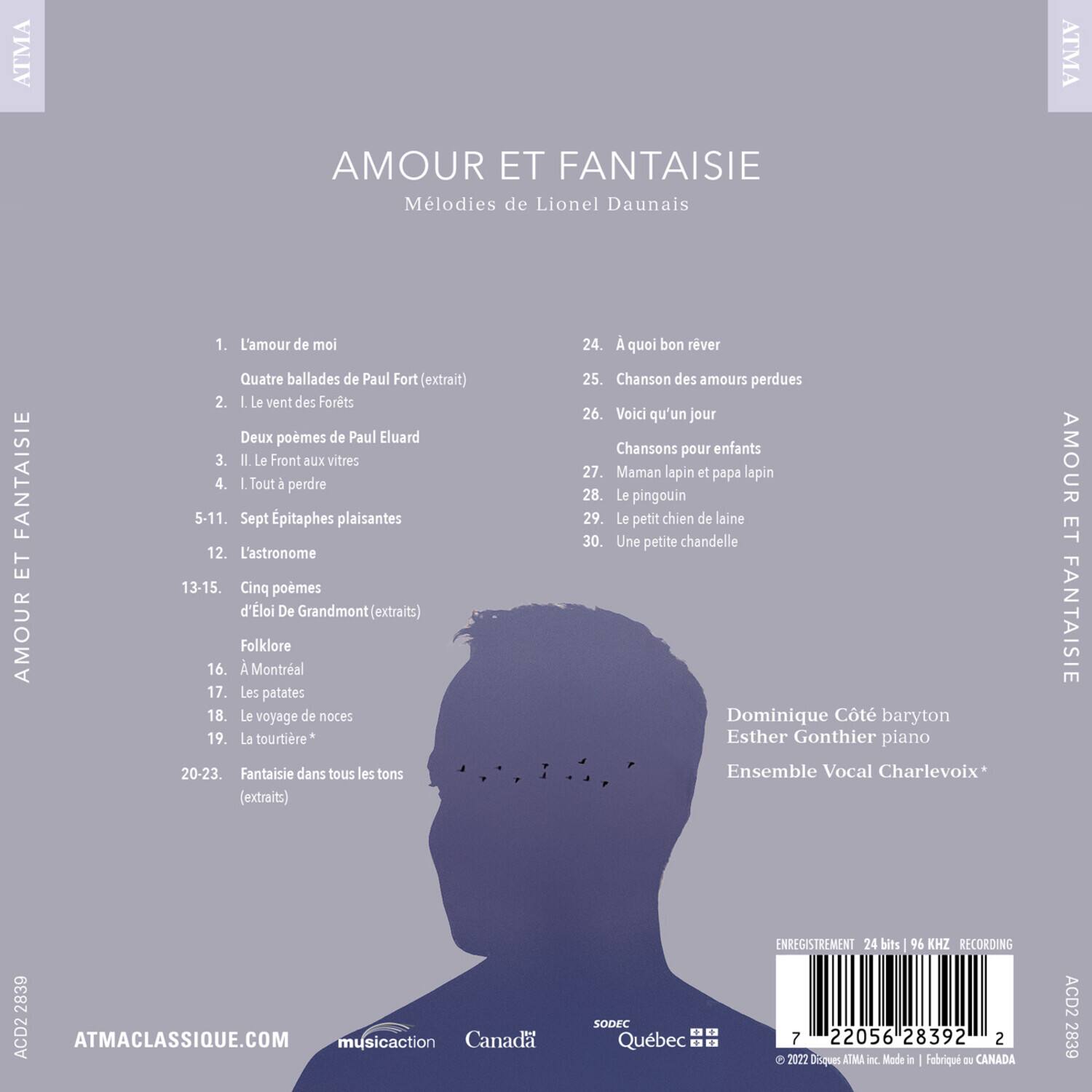 AMOUR ET FANTAISIE  
Mélodies de Lionel Daunais

1. L'amour de moi  
Quatre ballades de Paul Fort (extrait)

2. I Le vent des Forts  
Deux poèmes de Paul Eluard

3. I Le Front aux vitres

4. I Tout à perdre

5-11. Sept Épitaphes plaisantes

12. L'astronome

13-15. Cinq poèmes d'Éloi De Grandmont (extraits)

Folklore

16. A Montréal

17. Les patates

18. Le voyage de noces

19. La tourtière*

20-23. Fantaisie dans tous les tons (extraits)

24. À quoi bon rêver

25. Chanson des amours perdues

26. Voici qu'un jour  
Chansons pour enfants

27. Maman lapin et papa lapin

28. Le pingouin

29. Le petit chien de laine

30. Une petite chandelle

Dominique Côté baryton  
Esther Gonth
