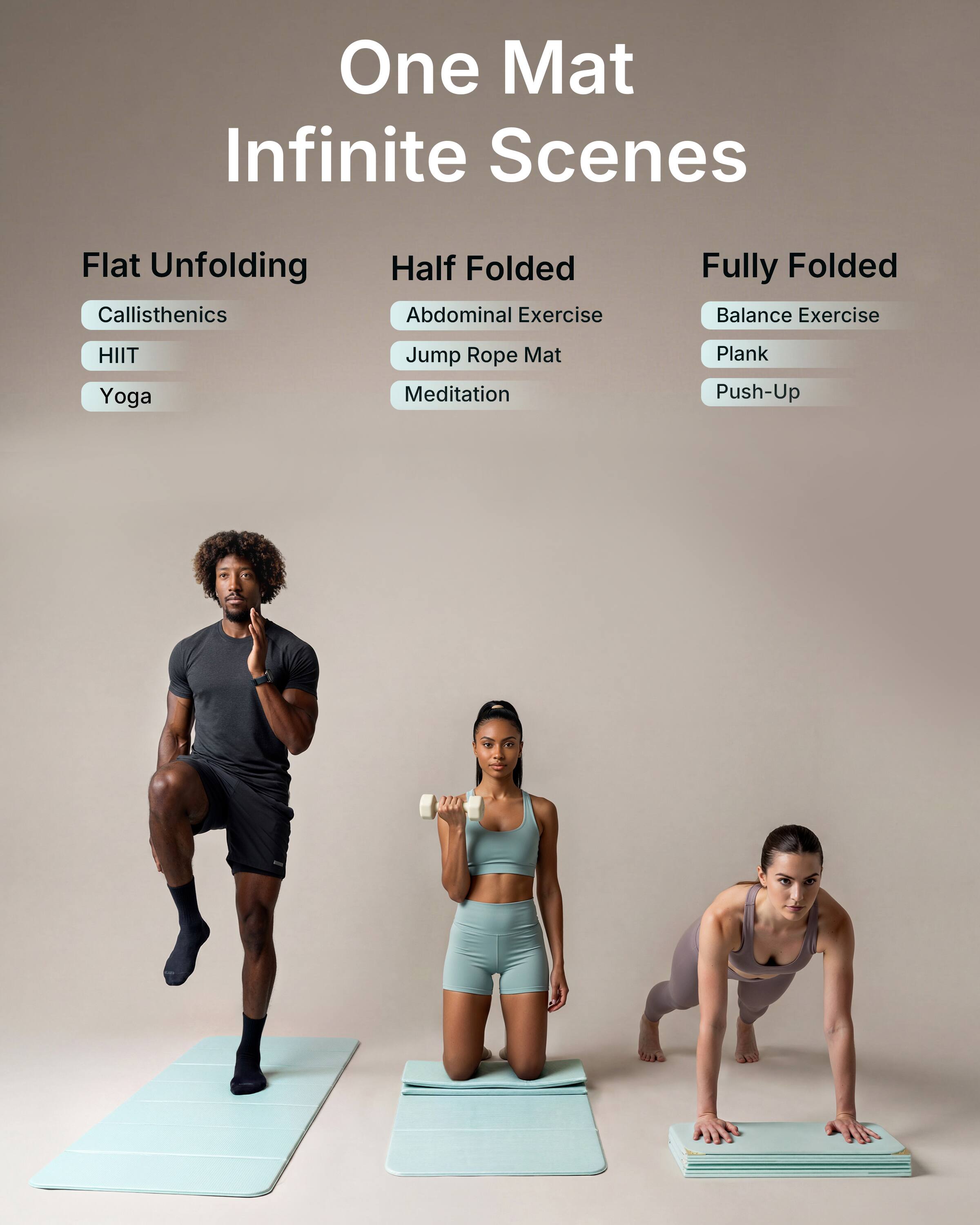 One Mat Infinite Scenes

Flat Unfolding
- Callisthenics
- HIIT
- Yoga

Half Folded
- Abdominal Exercise
- Jump Rope Mat
- Meditation

Fully Folded
- Balance Exercise
- Plank
- Push-Up