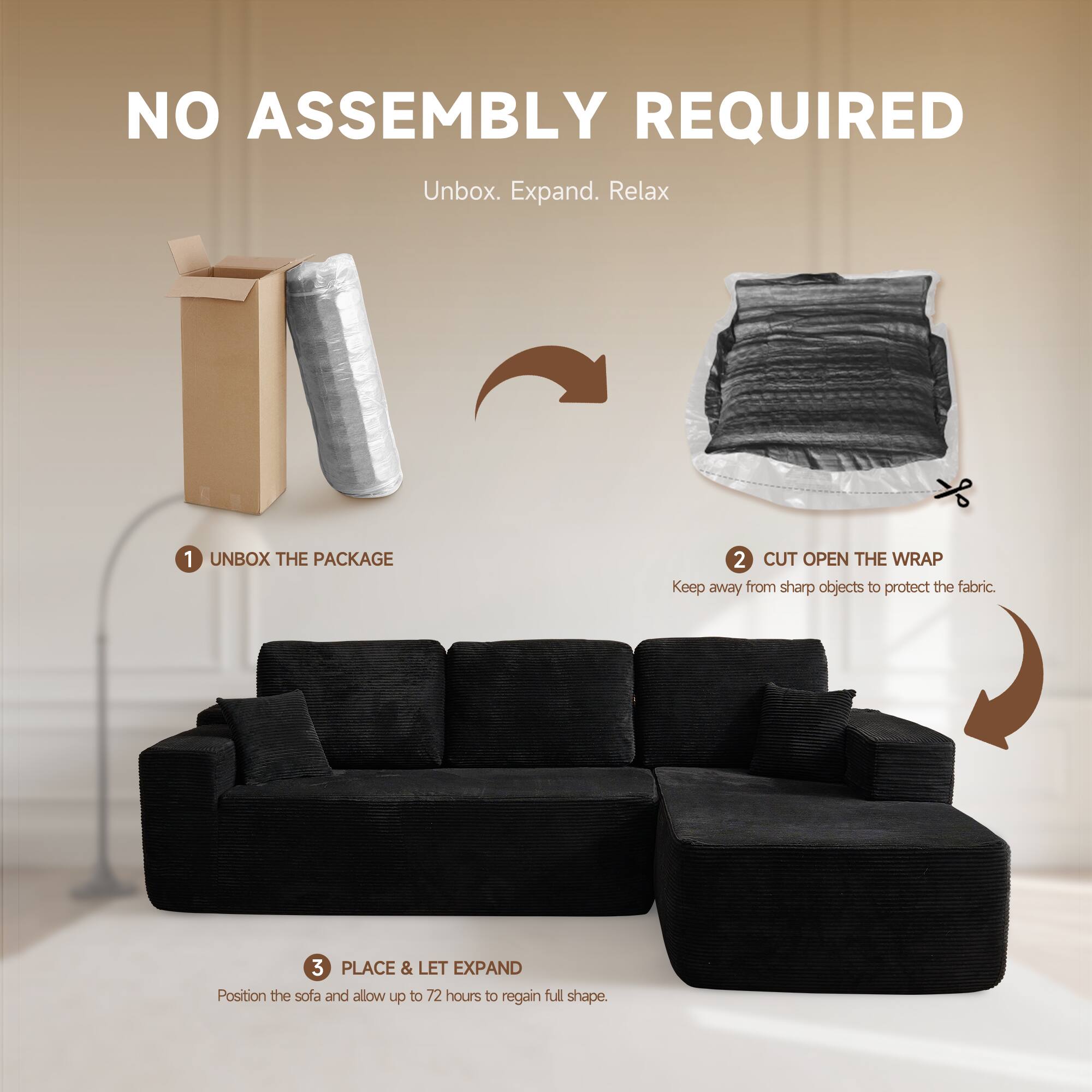 NO ASSEMBLY REQUIRED  
Unbox. Expand. Relax  

1. UNBOX THE PACKAGE  
2. CUT OPEN THE WRAP  
   Keep away from sharp objects to protect the fabric.  
3. PLACE & LET EXPAND  
   Position the sofa and allow up to 72 hours to regain full shape.