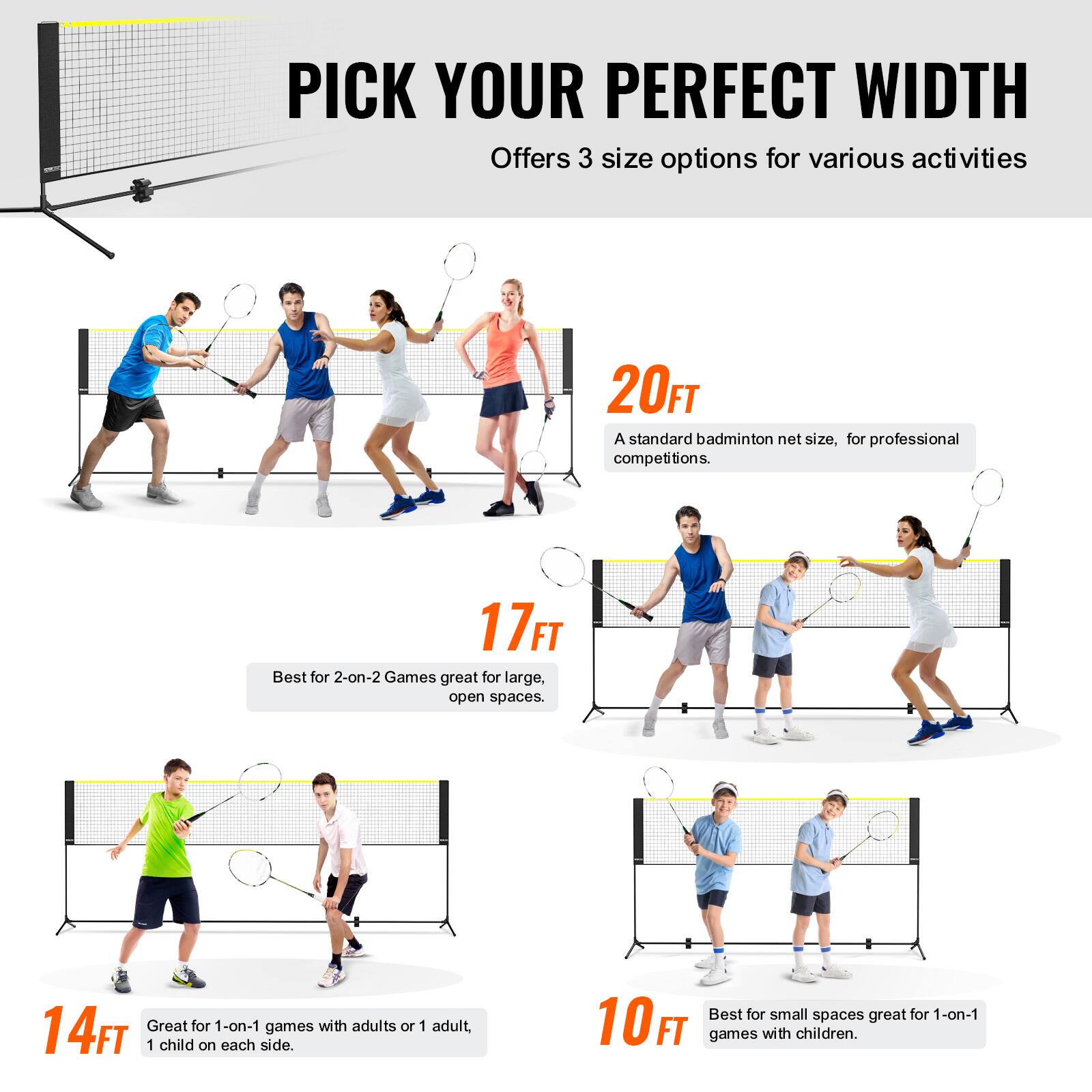 PICK YOUR PERFECT WIDTH  
Offers 3 size options for various activities  

20FT  
A standard badminton net size, for professional competitions.  

17FT  
Best for 2-on-2 Games great for large, open spaces.  

14FT  
Great for 1-on-1 games with adults or 1 adult, 1 child on each side.  

10FT  
Best for small spaces great for 1-on-1 games with children.