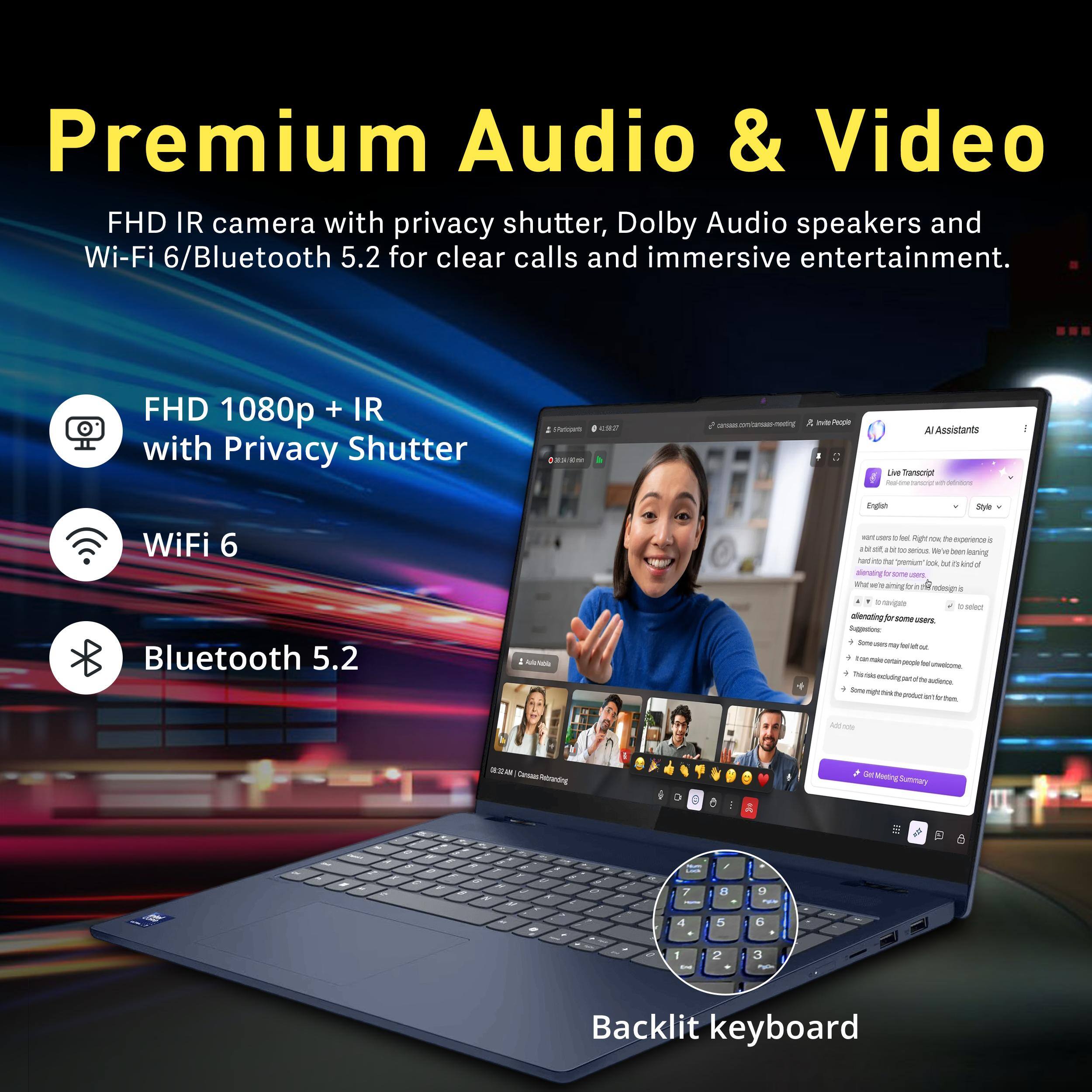 Premium Audio & Video  
FHD IR camera with privacy shutter, Dolby Audio speakers and Wi-Fi 6/Bluetooth 5.2 for clear calls and immersive entertainment.  

FHD 1080p + IR with Privacy Shutter  
WiFi 6  
Bluetooth 5.2  

Backlit keyboard