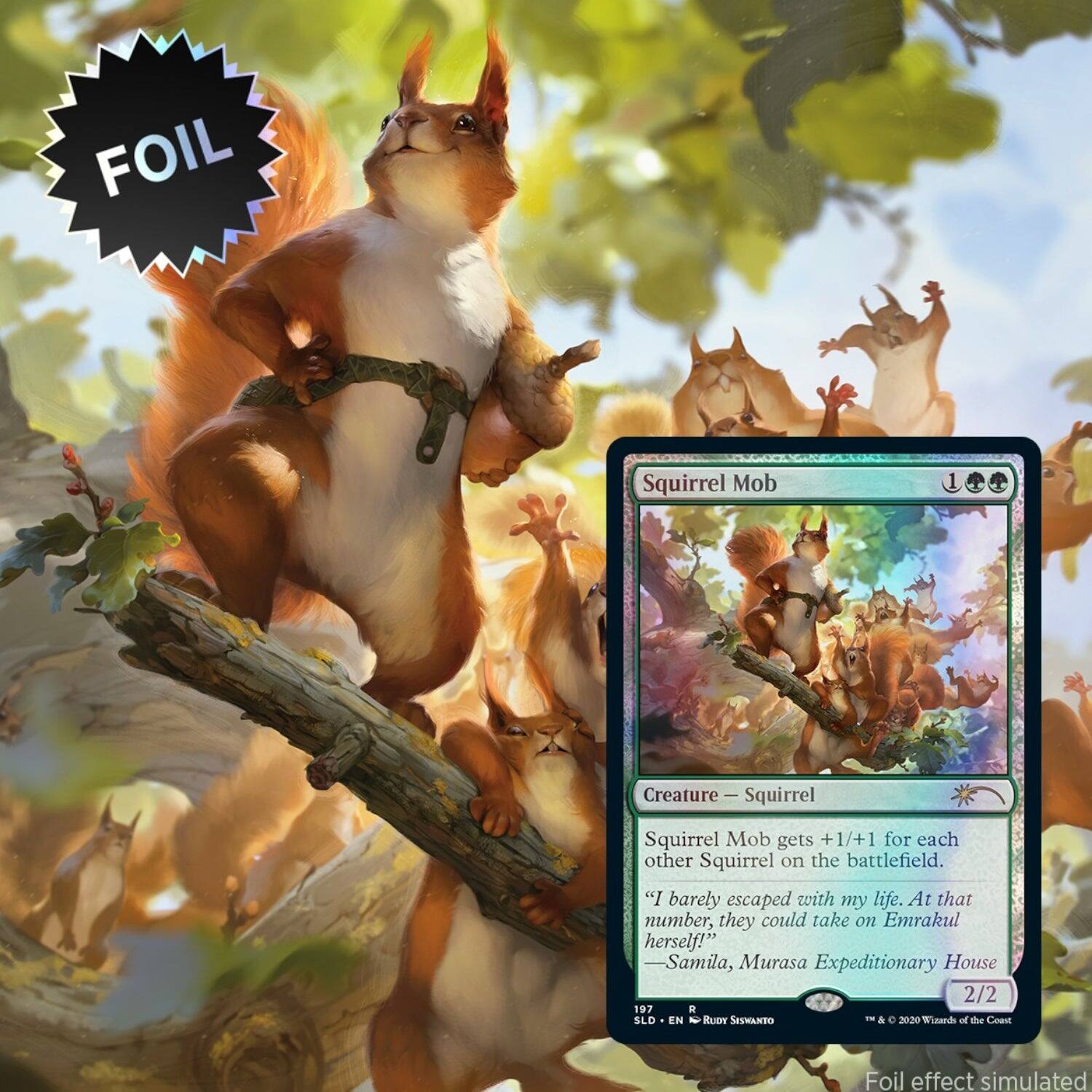 FOIL Squirrel Mob Creature  
Squirrel  
Squirrel Mob gets +1/+1 for each other Squirrel on the battlefield.  
"I barely escaped with my life. At that number, they could take on Emrakul herself!"  
Samila, Murasa Expeditionary House  
2/2  
97 R  
SLO EN  
N  
RUDT  
SESwANDO  
--  
&  
2020  
Tinands of the Coat  
Foil effect simulated