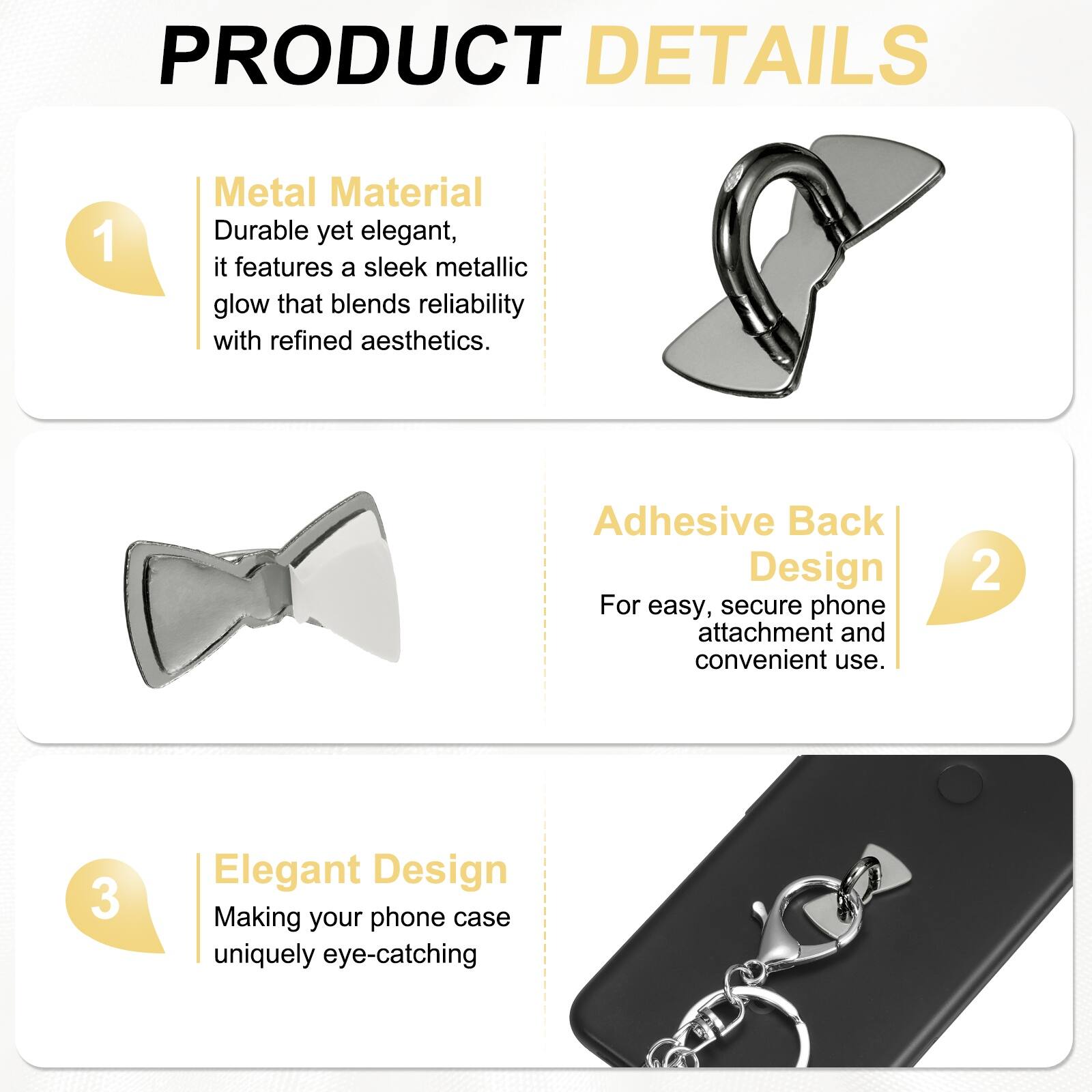 PRODUCT DETAILS

1. Metal Material  
Durable yet elegant, it features a sleek metallic glow that blends reliability with refined aesthetics.

2. Adhesive Back Design  
For easy, secure phone attachment and convenient use.

3. Elegant Design  
Making your phone case uniquely eye-catching