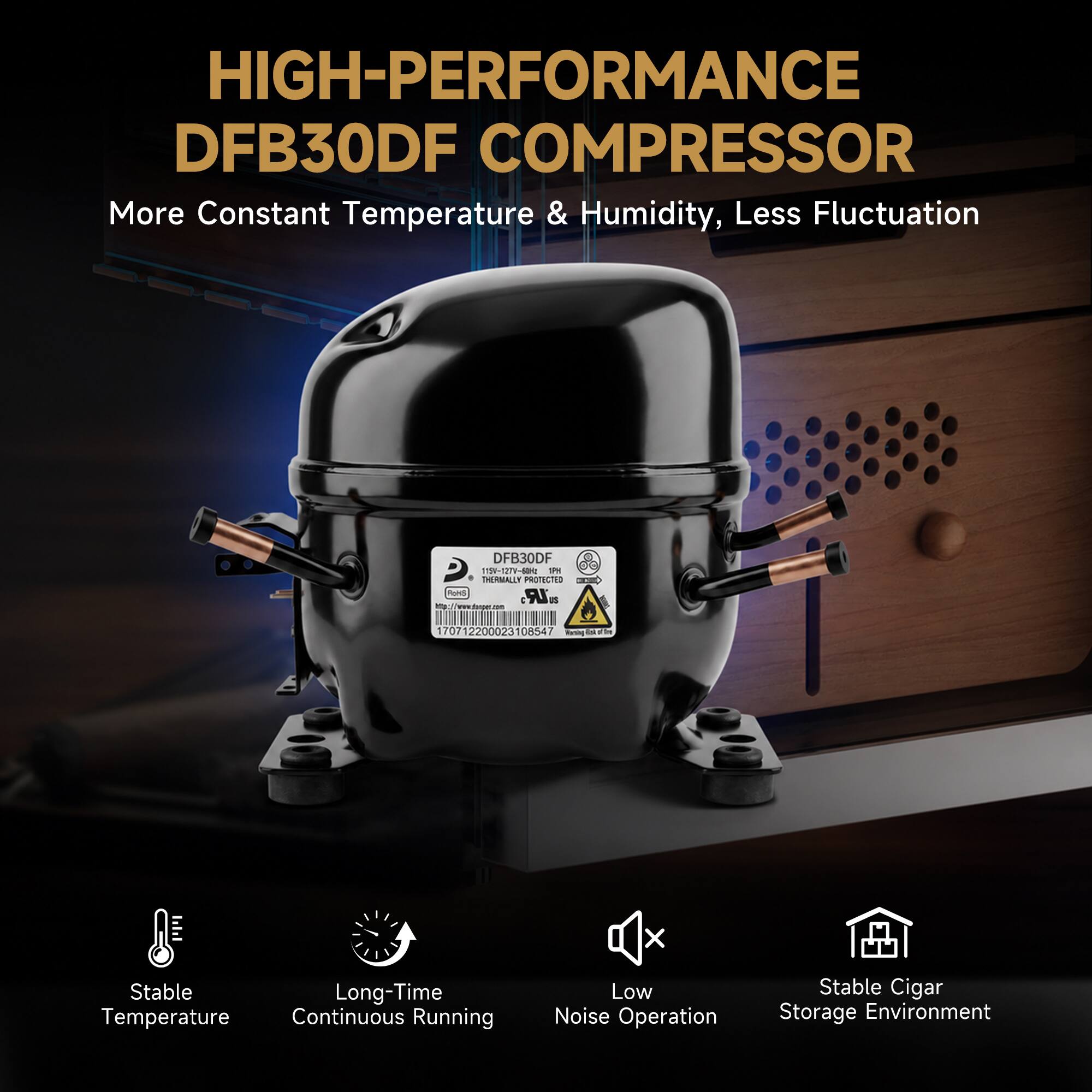 HIGH-PERFORMANCE DFB30DF COMPRESSOR  
More Constant Temperature & Humidity, Less Fluctuation  

DFB30DF 1151-12TV-60Hz PM THERMALLY PROTECTED DAILY Rokis 20LR US  
http://www.dhoper.com  
170712200023108547  

Stable Long-Time Temperature Continuous Running  
Low Noise Operation  
Stable Cigar Storage Environment