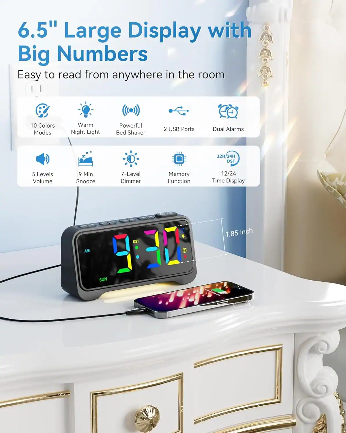 6.5" Large Display with Big Numbers  
Easy to read from anywhere in the room  

- 10 Colors Modes  
- Warm Night Light  
- Powerful Bed Shaker  
- 2 USB Ports  
- Dual Alarms  
- 5 Levels Volume  
- 9 Min Snooze  
- 7-Level Dimmer  
- Memory Function  
- 12H/24H DST  
- 12/24 Time Display  
- 1.85 inch AM  
- DST & SUN