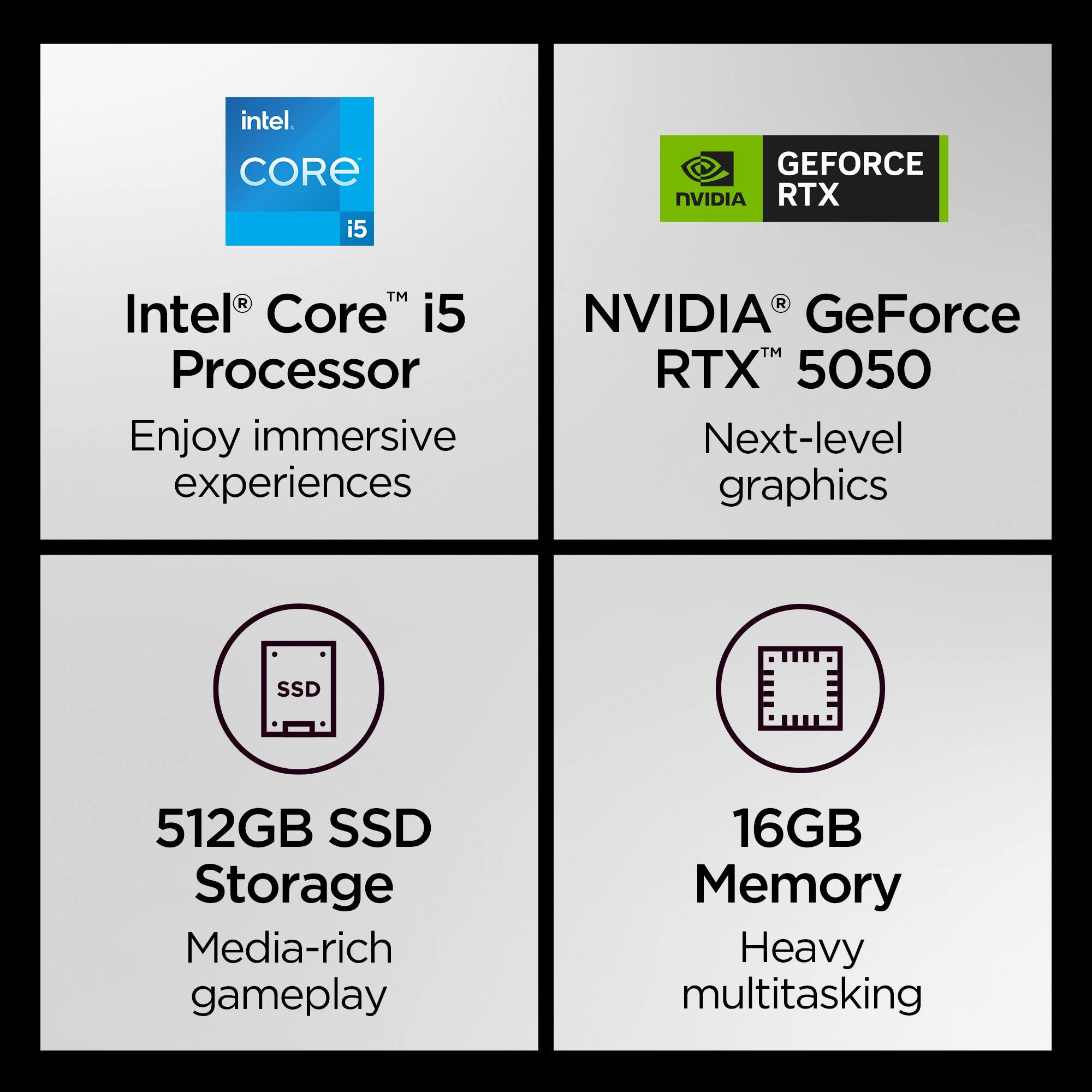 Intel Core i5 Processor: Enjoy immersive experiences with the Intel Core i5 Processor.

NVIDIA GeForce RTX 5050: Next-level graphics with the NVIDIA GeForce RTX 5050.

512GB SSD Storage: 512GB SSD storage for media-rich gameplay.

16GB Memory: 16GB memory for heavy multitasking.