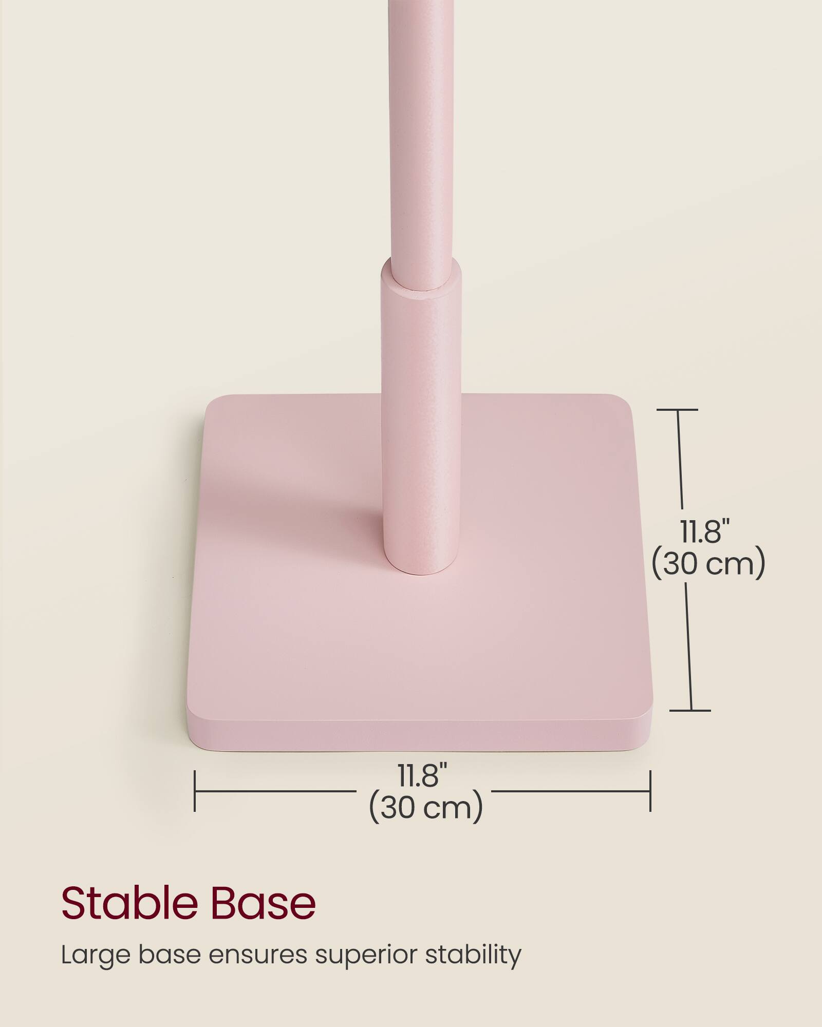 11.8" (30 cm)  
11.8" (30 cm)  

Stable Base  
Large base ensures superior stability