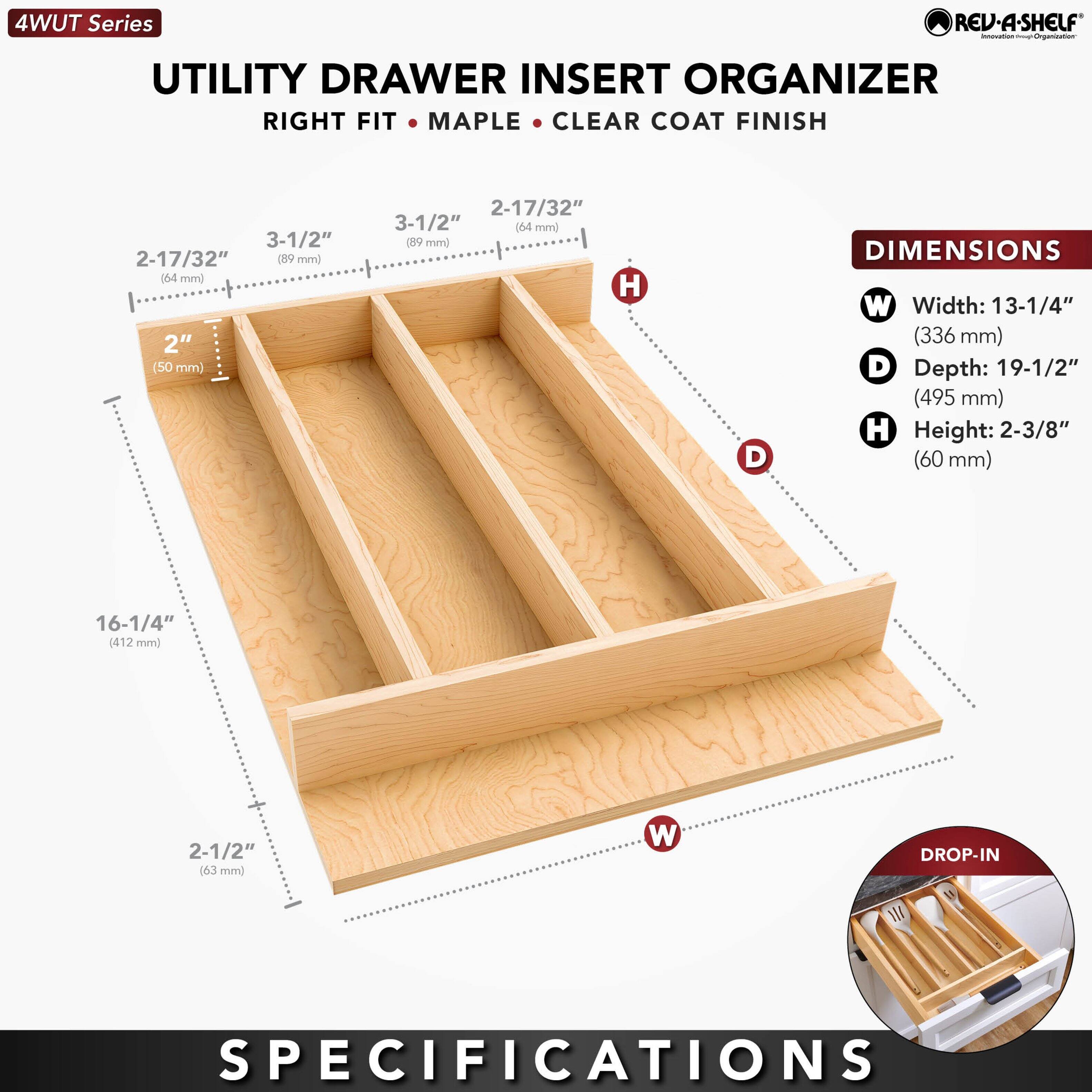 4WUT Series REV-A-SHELF - UTILITY DRAWER INSERT ORGANIZER RIGHT FIT MAPLE CLEAR COAT FINISH

DIMENSIONS:
- Width: 13-1/4" (336 mm)
- Depth: 19-1/2" (495 mm)
- Height: 2-3/8" (60 mm)

DROP-IN SPECIFICATIONS:
- 2-17/32" (64 mm)
- 3-1/2" (89 mm)
- 2" (50 mm)
- 2-17/32" (64 mm)
- 16-1/4" (412 mm)
- 2-1/2" (63 mm)